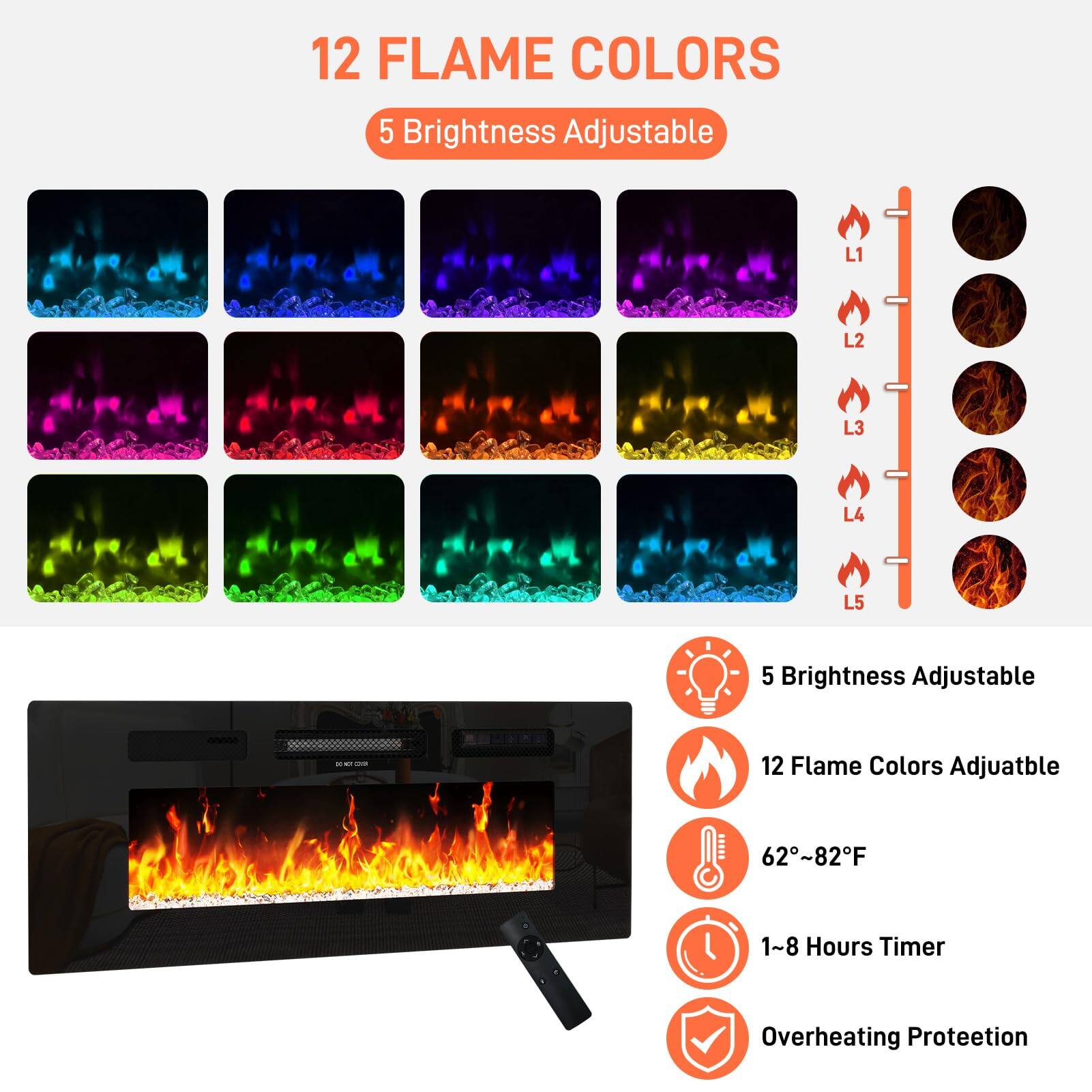 12 Flame Colors  
5 Brightness Adjustable  
L1 L2 L3 L4 L5  
5 Brightness Adjustable  
12 Flame Colors Adjustable  
62~82°F  
1~8 Hours Timer  
Overheating Protection