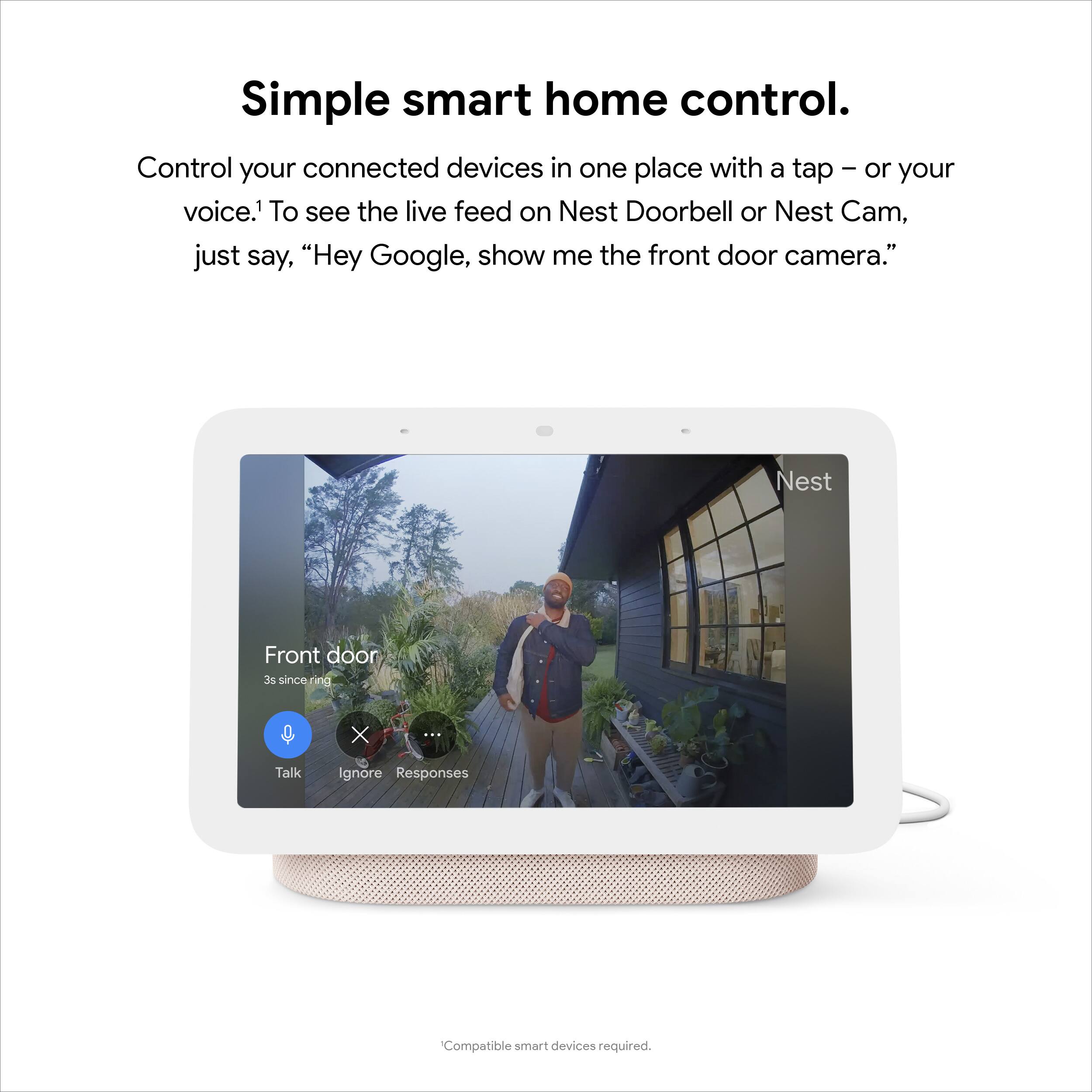 Simple smart home control.

Control your connected devices in one place with a tap – or your voice.¹ To see the live feed on Nest Doorbell or Nest Cam, just say, "Hey Google, show me the front door camera."

Front door  
3s since ring.

Talk Ignore Responses

Compatible smart devices required.