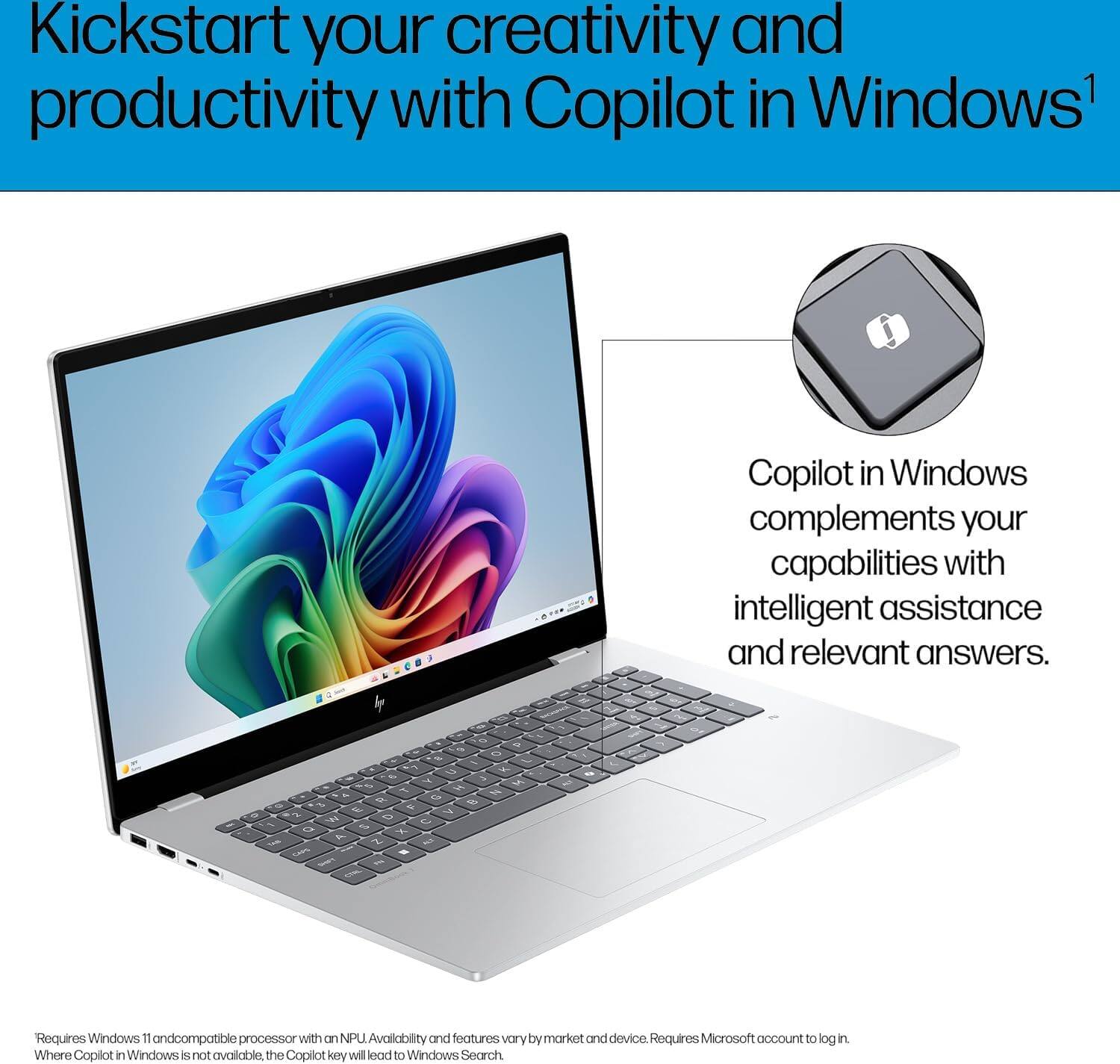 Kickstart your creativity and productivity with Copilot in Windows¹

Copilot in Windows complements your capabilities with intelligent assistance and relevant answers.

Requires Windows 11 and compatible processor with an NPU. Availability and features vary by market and device. Requires Microsoft account to log in.

Where Copilot in Windows is not available, the Copilot key will lead to Windows Search.