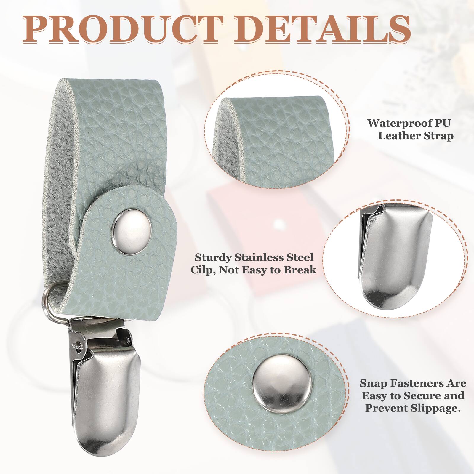 PRODUCT DETAILS  
Waterproof PU Leather Strap  
Sturdy Stainless Steel Clip, Not Easy to Break  
Snap Fasteners Are Easy to Secure and Prevent Slippage