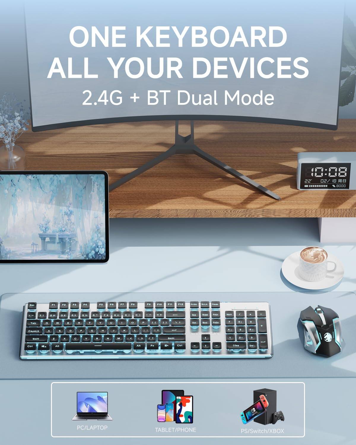 ONE KEYBOARD  
ALL YOUR DEVICES  
2.4G + BT Dual Mode  

PC/LAPTOP  
TABLET/PHONE  
PS/Switch/XBOX