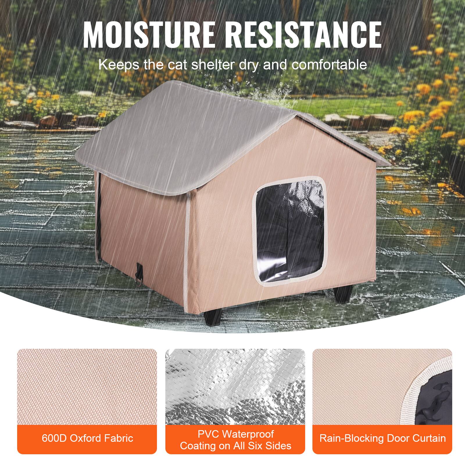 MOISTURE RESISTANCE  
Keeps the cat shelter dry and comfortable  

600D Oxford Fabric  
PVC Waterproof Coating on All Six Sides  
Rain-Blocking Door Curtain