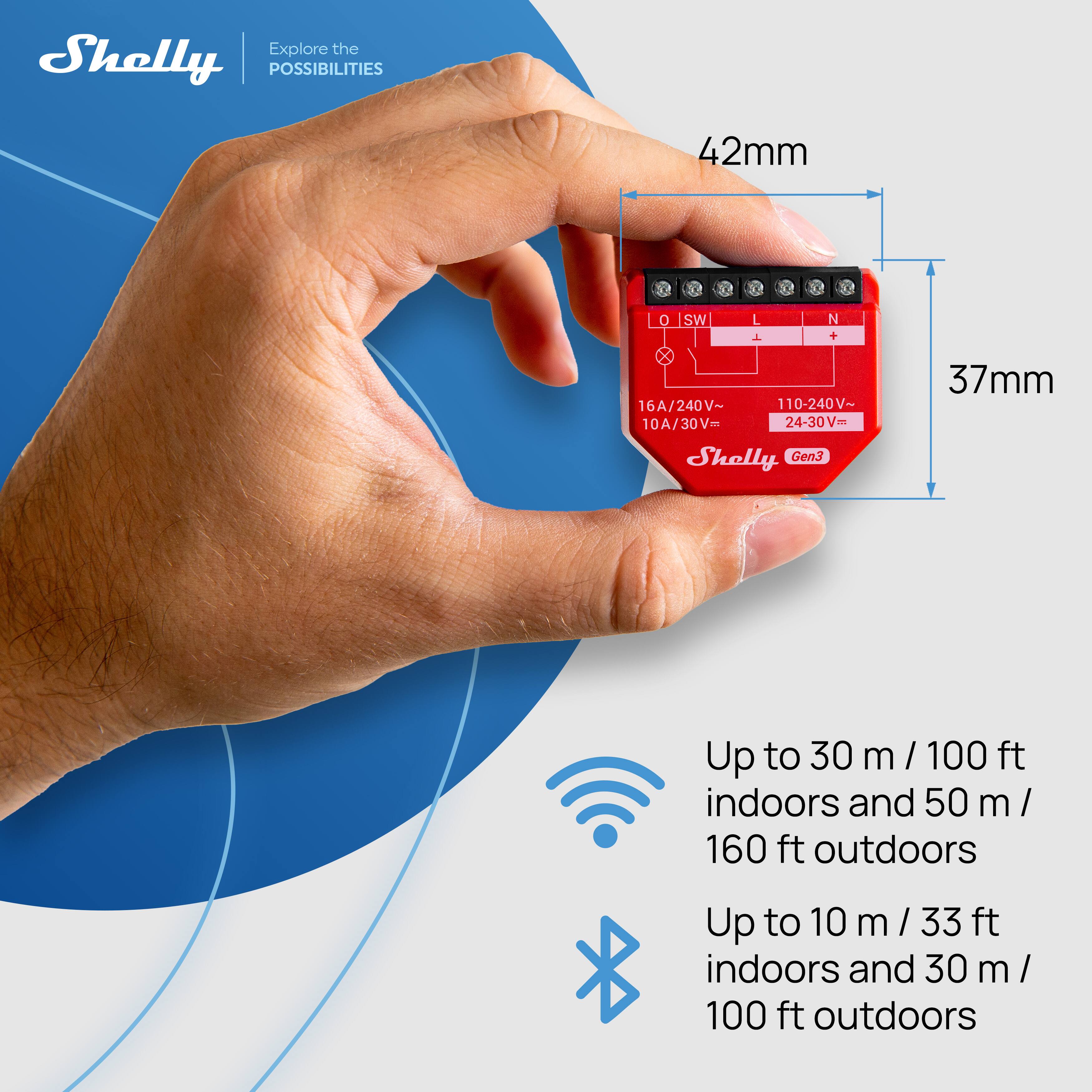 Shelly  
Explore the POSSIBILITIES  

42mm  
37mm  

16A/240V~ 110-240V~ 10A/30V- 24-30V~  

Up to 30 m / 100 ft indoors and 50 m / 160 ft outdoors  
Up to 10 m / 33 ft indoors and 30 m / 100 ft outdoors