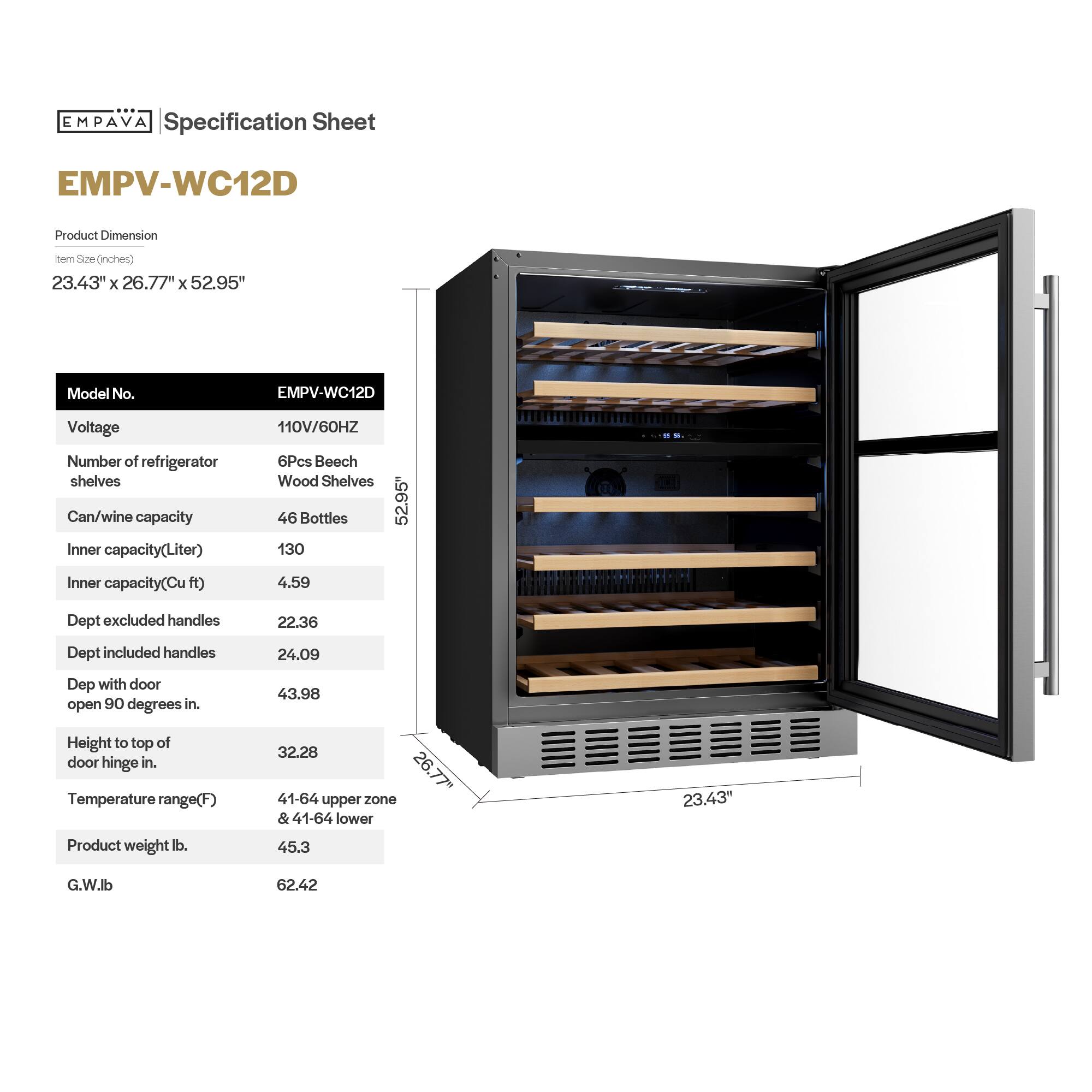 **EMPAVA Specification Sheet**

**EMPV-WC12D**

**Product Dimension**  
Item Size (inches)  
23.43" x 26.77" x 52.95"

**Model No.**  
EMPV-WC12D

**Voltage**  
110V/60HZ

**Number of refrigerator shelves**  
6Pcs Beech Wood Shelves

**Can/wine capacity**  
46 Bottles

**Inner capacity (Liter)**  
130

**Inner capacity (Cu ft)**  
4.59

**Dept excluded handles**  
22.36

**Dept included handles**  
24.09

**Dept with door open 90 degrees in.**  
43.98

**Height to top of door hinge in.**  
32.28

**Temperature range (F)**  
41-64 upper zone & 41-64 lower

**Product weight lb.**  
45.3

**G.W. lb.**  
62.42