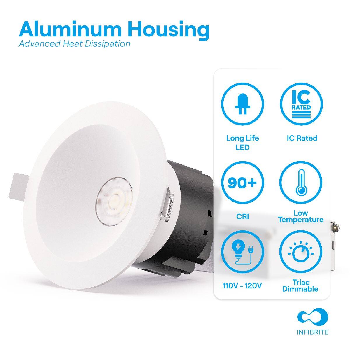 Aluminum Housing  
Advanced Heat Dissipation  

- Long Life LED  
- IC Rated  
- 90+ CRI  
- Low Temperature  
- 110V - 120V  
- Triac Dimmable  

INFIBRITE