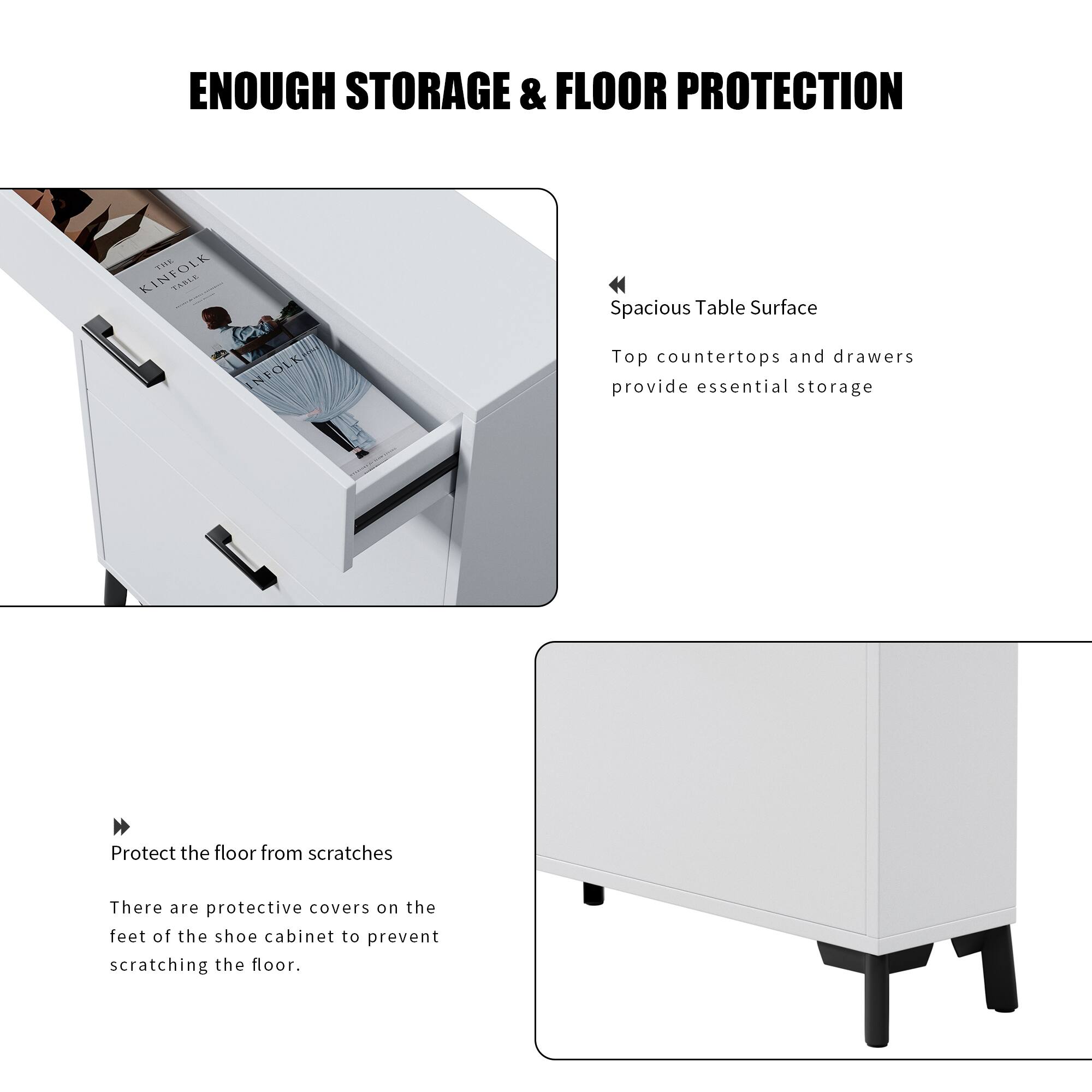 **ENOUGH STORAGE & FLOOR PROTECTION**

- **Spacious Table Surface**
  - Top countertops and drawers provide essential storage

- **Protect the floor from scratches**
  - There are protective covers on the feet of the shoe cabinet to prevent scratching the floor.