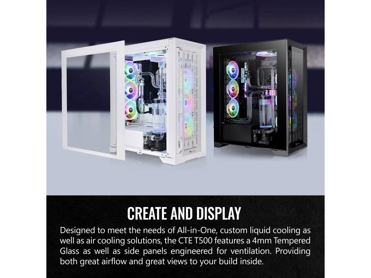 CREATE AND DISPLAY

Designed to meet the needs of All-in-One, custom liquid cooling as well as air cooling solutions, the CTE T500 features a 4mm Tempered Glass as well as side panels engineered for ventilation. Providing both great airflow and great views to your build inside.