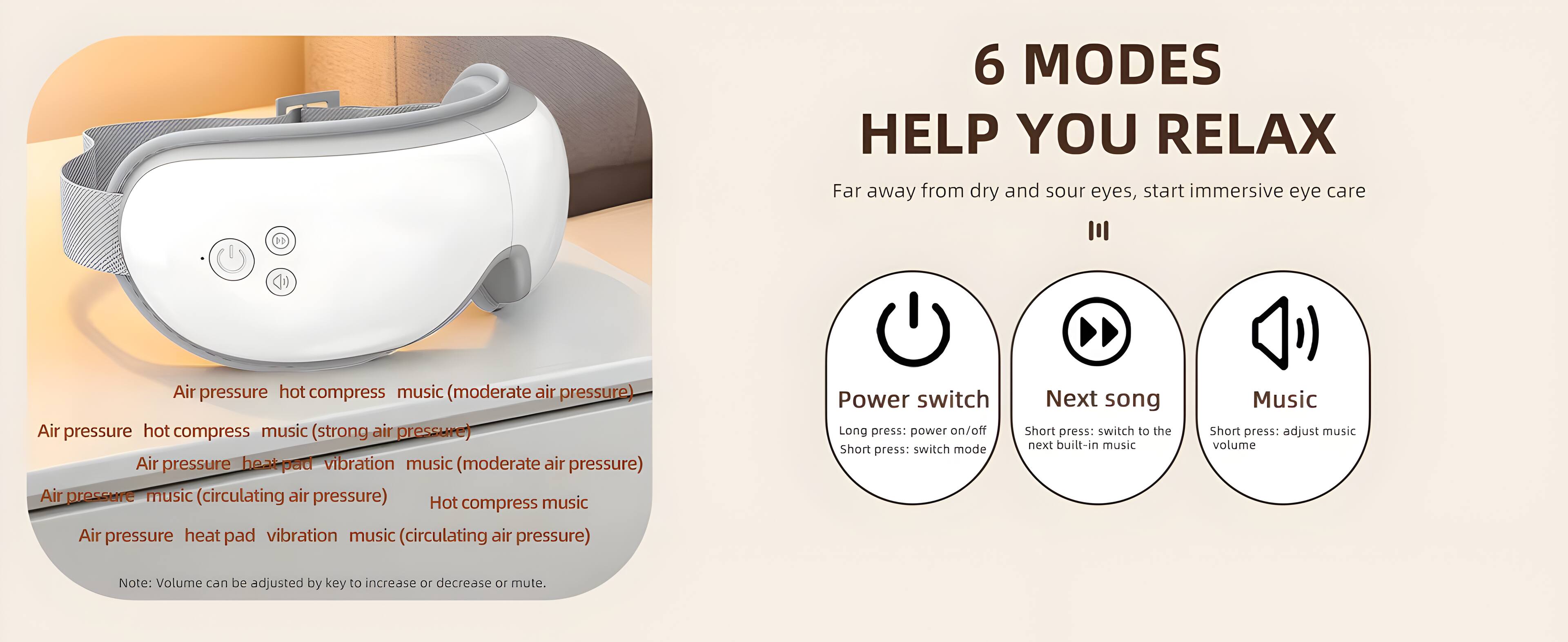 6 MODES HELP YOU RELAX

Far away from dry and sour eyes, start immersive eye care

Air pressure hot compress music (moderate air pressure)
Air pressure hot compress music (strong air pressure)
Air pressure heat pad vibration music (moderate air pressure)
Air pressure music (circulating air pressure)
Hot compress
Air pressure heat pad vibration music (circulating air pressure)

Power switch
Long press: power on/off
Short press: switch mode

Next song
Short press: switch to the next built-in music

Music
Short press: adjust music volume

Note: Volume can be adjusted by key to increase or decrease or mute.