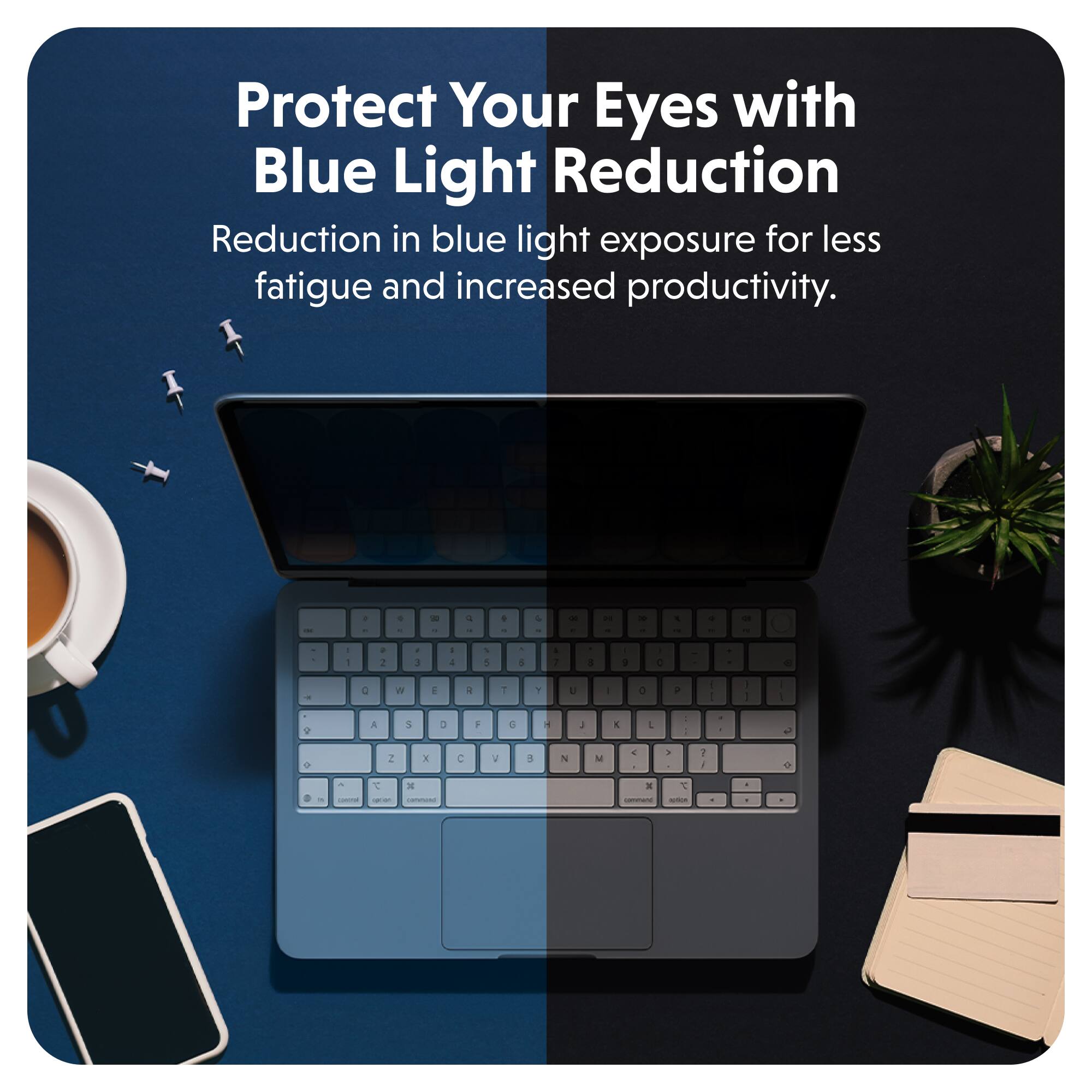 Protect Your Eyes with Blue Light Reduction  
Reduction in blue light exposure for less fatigue and increased productivity.