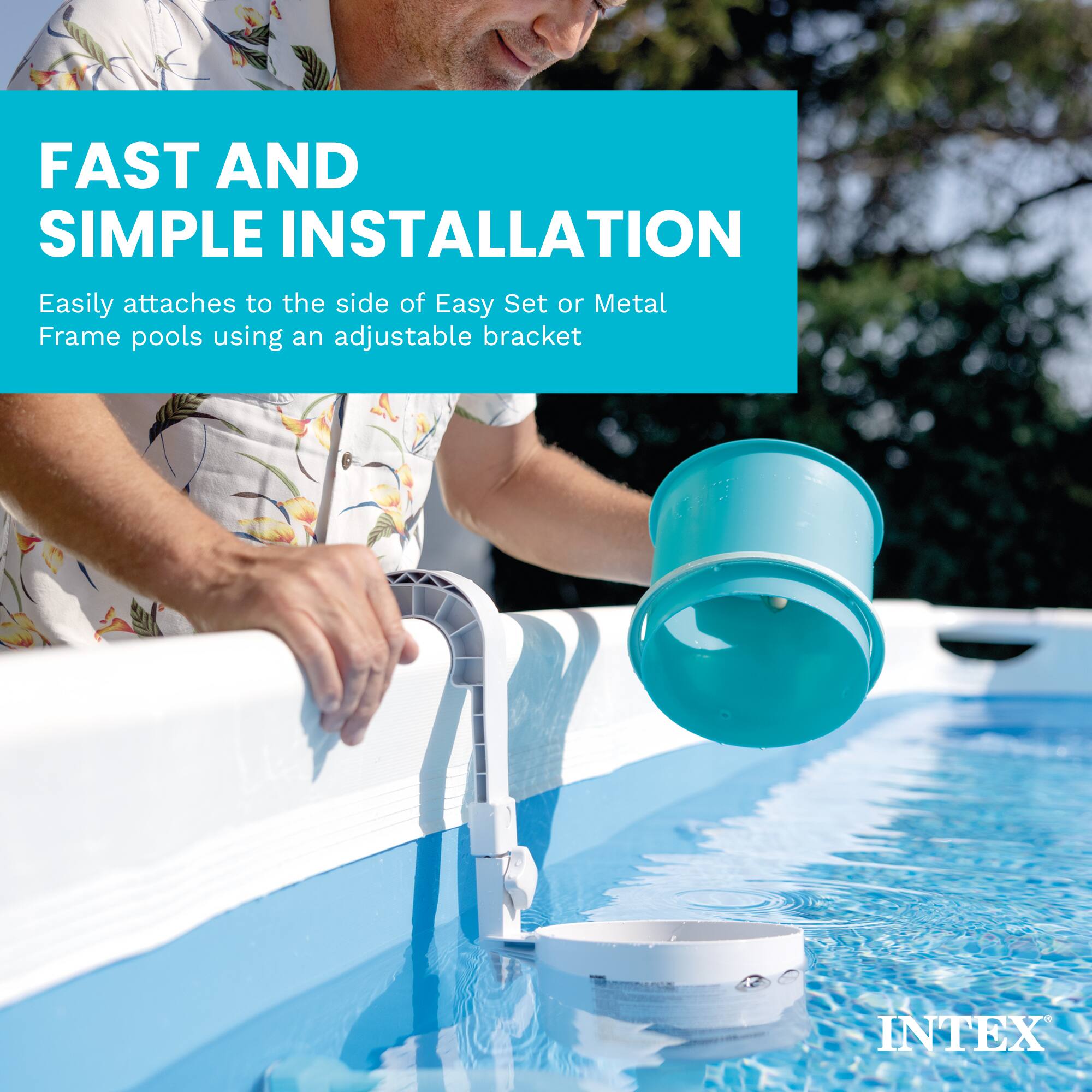 FAST AND SIMPLE INSTALLATION  
Easily attaches to the side of Easy Set or Metal Frame pools using an adjustable bracket  
INTEX