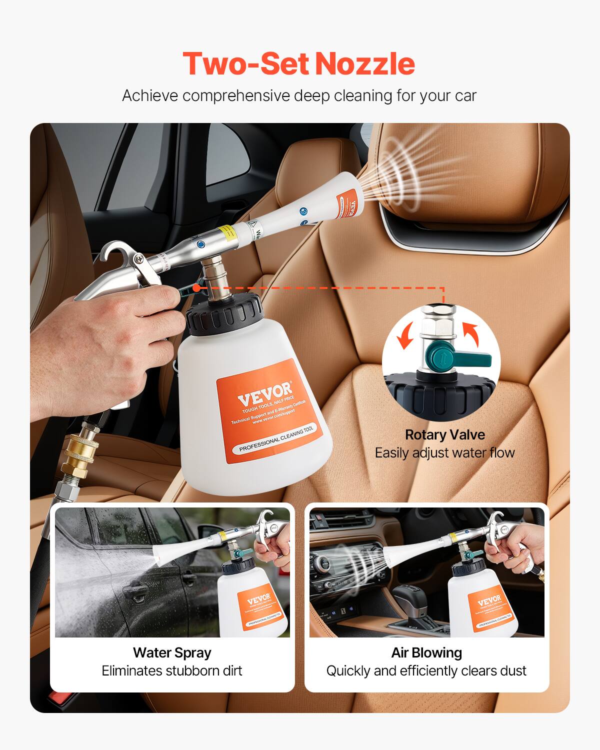 Two-Set Nozzle Achieve comprehensive deep cleaning for your car. VEVOR Two-Set Nozzle: Achieve comprehensive deep cleaning for your car. VEVOR Rotary Valve: Easily adjust water flow. VEVOR Water Spray: Eliminates stubborn dirt. Air Blowing: Quickly and efficiently clears dust.