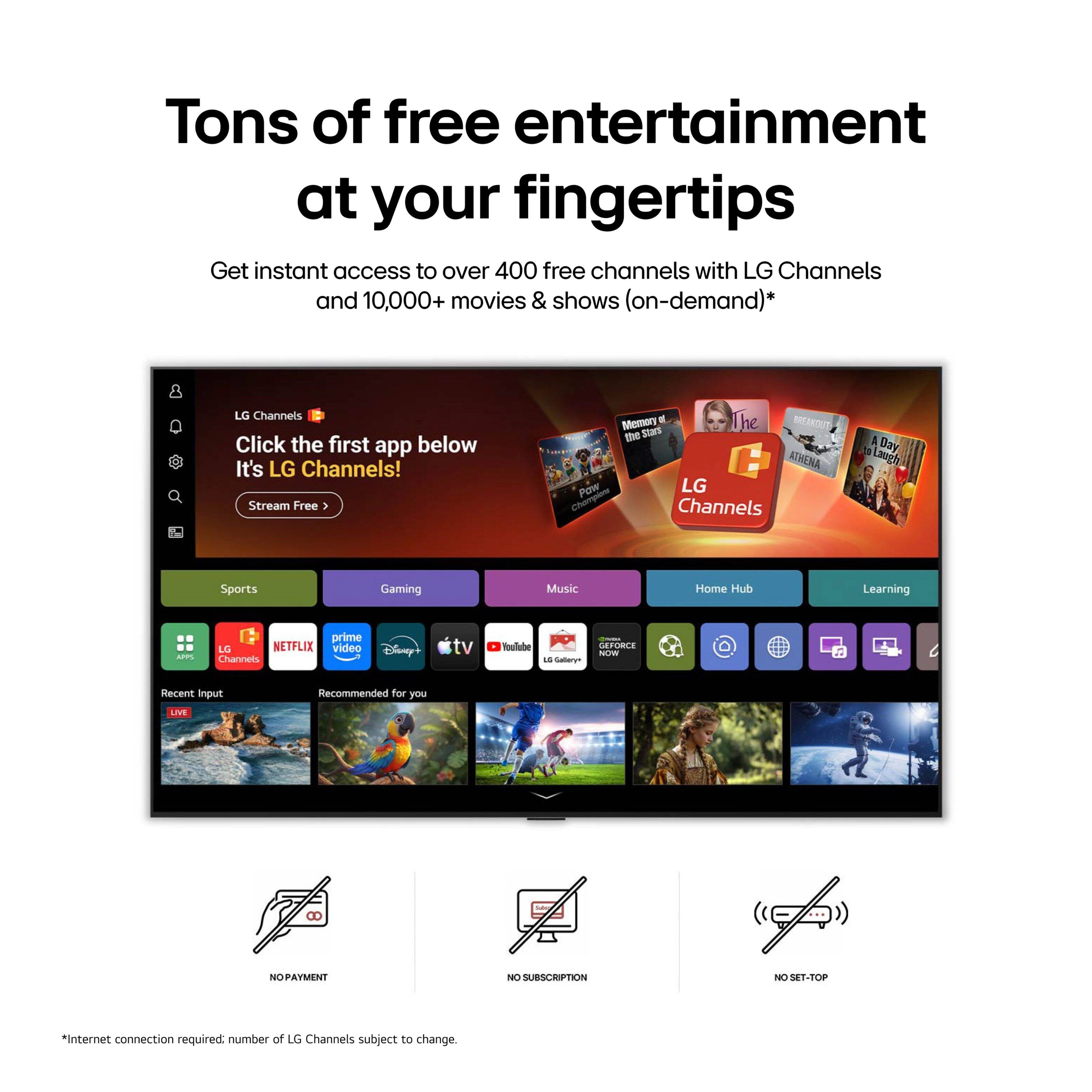 Tons of free entertainment at your fingertips

Get instant access to over 400 free channels with LG Channels and 10,000+ movies & shows (on-demand)*

LG Channels

Click the first app below
It's LG Channels!

Stream Free

Memory of the Stars
The RFTUN
ATHENA
POW
LG Channels
a Bay
3 Laugh
Sports
Gaming
Music
Home Hub
Learning

SPPS
prime
LG
NETFLIX
video
Channels
Disney+
tv
Tulube
18
Saa
ERORC

Recent input
Recommended for you
LIVE

NO PAYMENT
NO SUBSCRIPTION
NO SET-TOP

*Internet connection required; number of LG Channels subject to change.