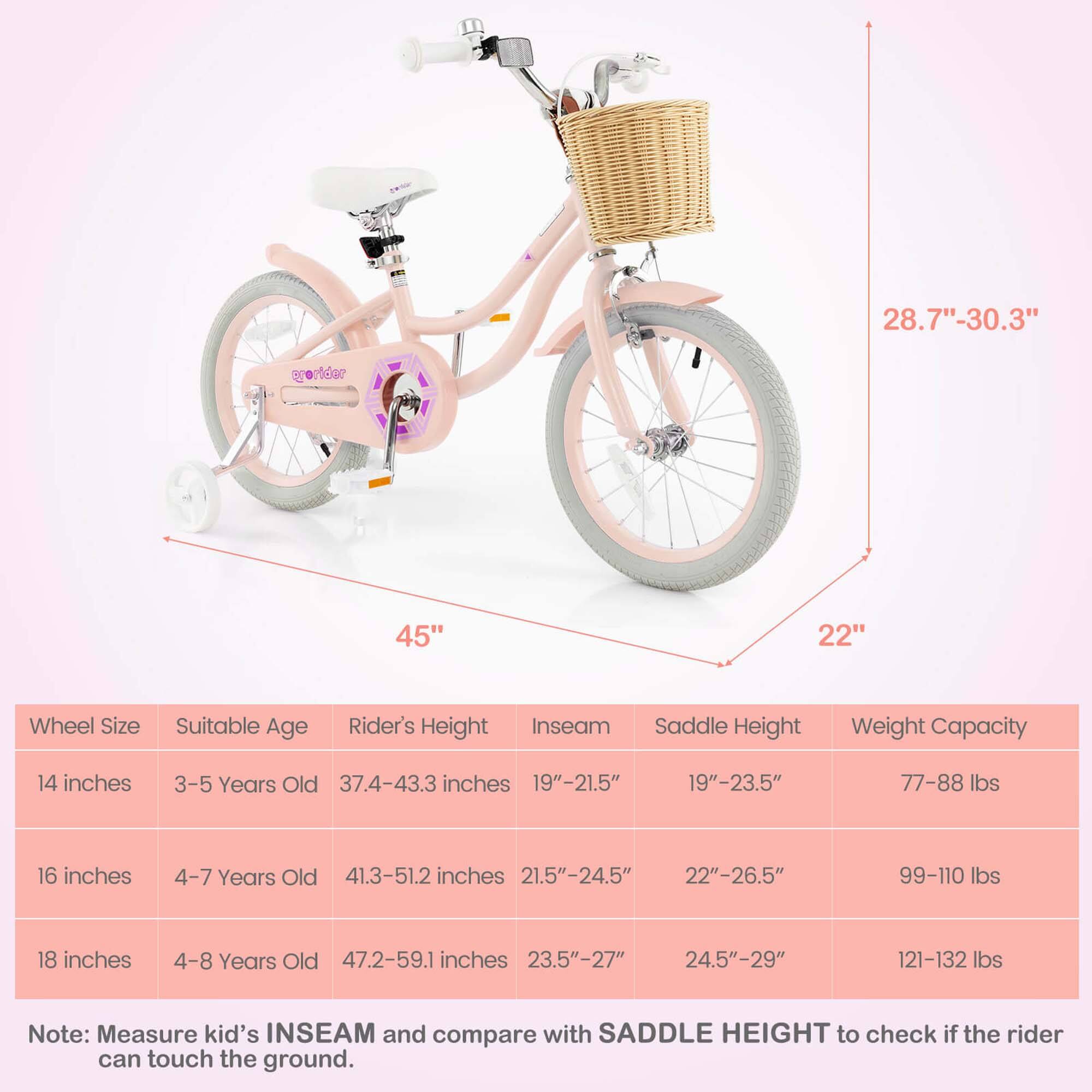 **Wheel Size**  
- 14 inches  
- 16 inches  
- 18 inches  

**Suitable Age**  
- 3-5 Years Old  
- 4-7 Years Old  
- 4-8 Years Old  

**Rider's Height**  
- 37.4-43.3 inches  
- 41.3-51.2 inches  
- 47.2-59.1 inches  

**Inseam**  
- 19"-21.5"  
- 21.5"-24.5"  
- 23.5"-27"  

**Saddle Height**  
- 19"-23.5"  
- 22"-26.5"  
- 24.5"-29"  

**Weight Capacity**  
- 77-88 lbs  
- 99-110 lbs  
- 121-132 lbs  

**Note:** Measure kid's INSEAM and compare with SADDLE HEIGHT to check if the rider can touch the ground.  

**Dimensions**  
- 28.7"-30.3