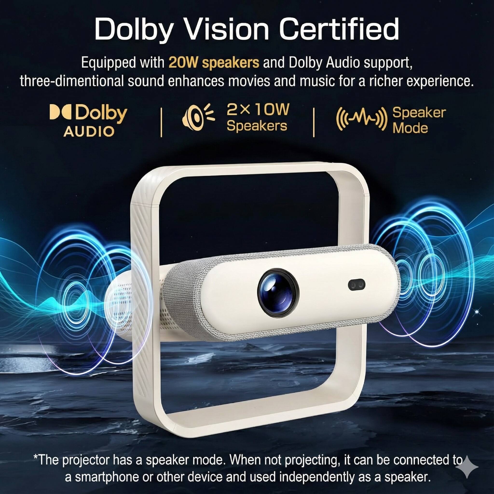 Dolby Vision Certified  
Equipped with 20W speakers and Dolby Audio support, three-dimensional sound enhances movies and music for a richer experience.  
2 x 10W Speakers  
Speaker Mode  
*The projector has a speaker mode. When not projecting, it can be connected to a smartphone or other device and used independently as a speaker.