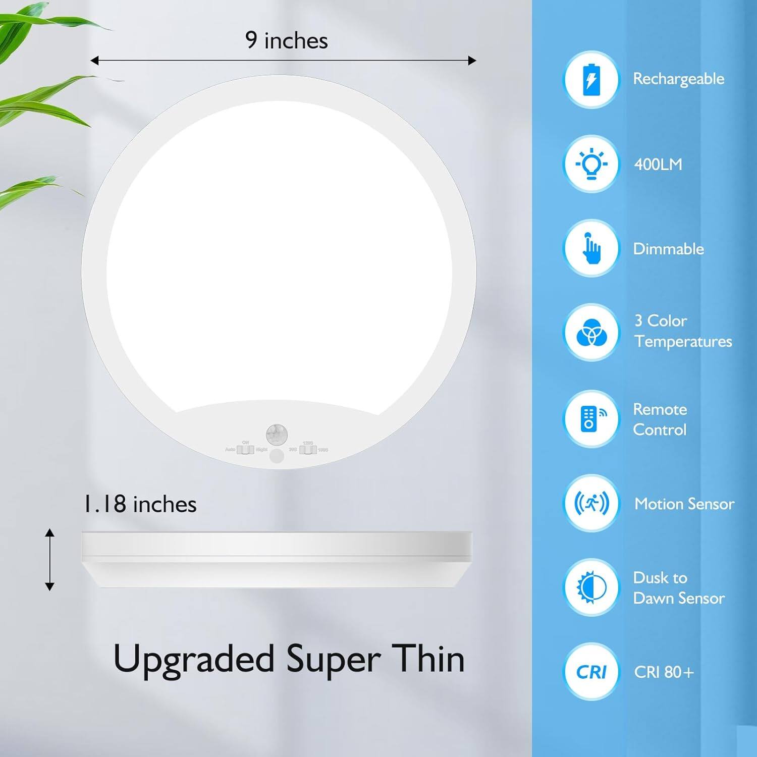 9 inches  
Rechargeable  
400LM  
Dimmable  
3 Color Temperatures  
Remote Control  
Motion Sensor  
Dusk to Dawn Sensor  
Upgraded Super Thin  
CRI 80+