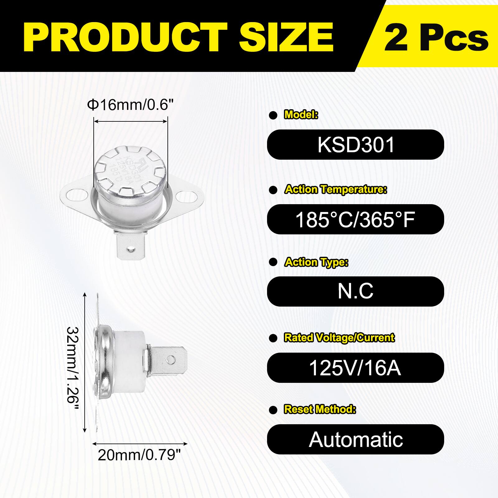 PRODUCT SIZE  
2 Pcs  
Model: KSD301  
Action Temperature: 185°C/365°F  
Action Type: N.C  
Rated Voltage/Current: 125V/16A  
Reset Method: Automatic  

Dimensions:  
- Diameter: 16mm/0.6"  
- Length: 32mm/1.26"  
- Width: 20mm/0.79"