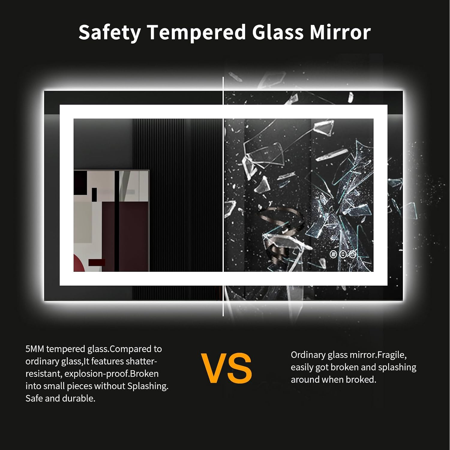 Safety Tempered Glass Mirror

5MM tempered glass. Compared to ordinary glass, it features shatter-resistant, explosion-proof. Broken into small pieces without splashing. Safe and durable.

VS

Ordinary glass mirror. Fragile, easily got broken and splashing around when broke.