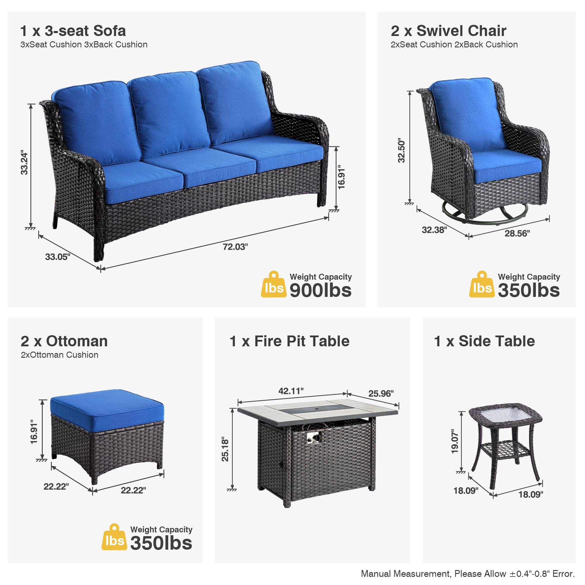 1 x 3-seat Sofa  
3xSeat Cushion 3xBack Cushion  
33.24" x 72.03" x 33.05"  
Weight Capacity: 900lbs  

2 x Swivel Chair  
2xSeat Cushion 2xBack Cushion  
32.38" x 28.56" x 32.50"  
Weight Capacity: 350lbs  

2 x Ottoman  
2xOttoman Cushion  
22.22" x 22.22" x 16.91"  
Weight Capacity: 350lbs  

1 x Fire Pit Table  
42.11" x 25.96" x 25.18"  
Weight Capacity: 350lbs  

1 x Side Table  
18.09" x 18.09" x 19.07"  

Manual Measurement, Please Allow ±0.4"-0.8" Error.