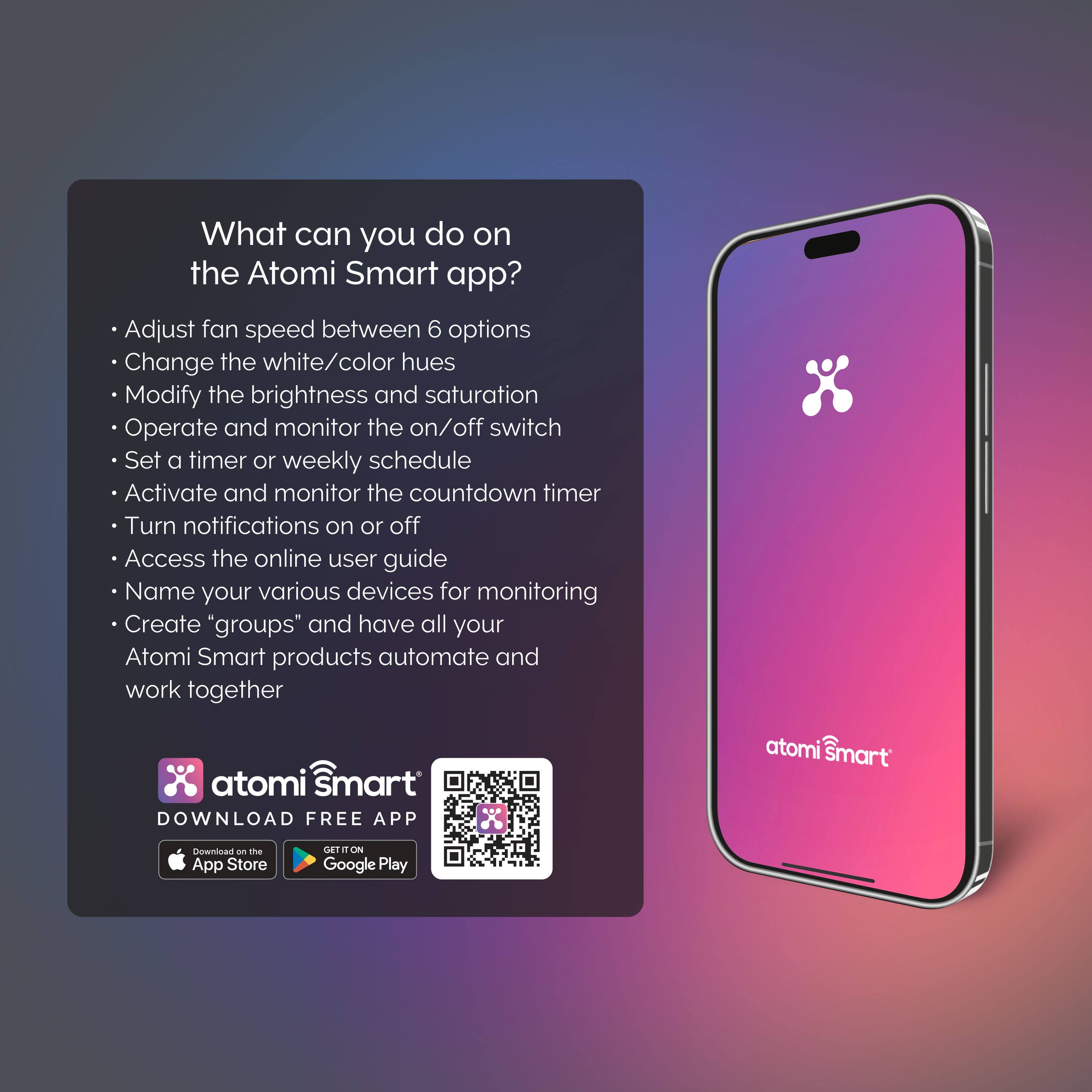 What can you do on the Atomi Smart app?

Adjust fan speed between 6 options
Change the white/color hues
Modify the brightness and saturation
Operate and monitor the on/off switch
Set a timer or weekly schedule
Activate and monitor the countdown timer
Turn notifications on or off
Access the online user guide
Name your various devices for monitoring
Create "groups" and have all your Atomi Smart products automate and work together

atomi smart DOWNLOAD FREE APP
atomi smart nownta an t App Store CET n m Google Play