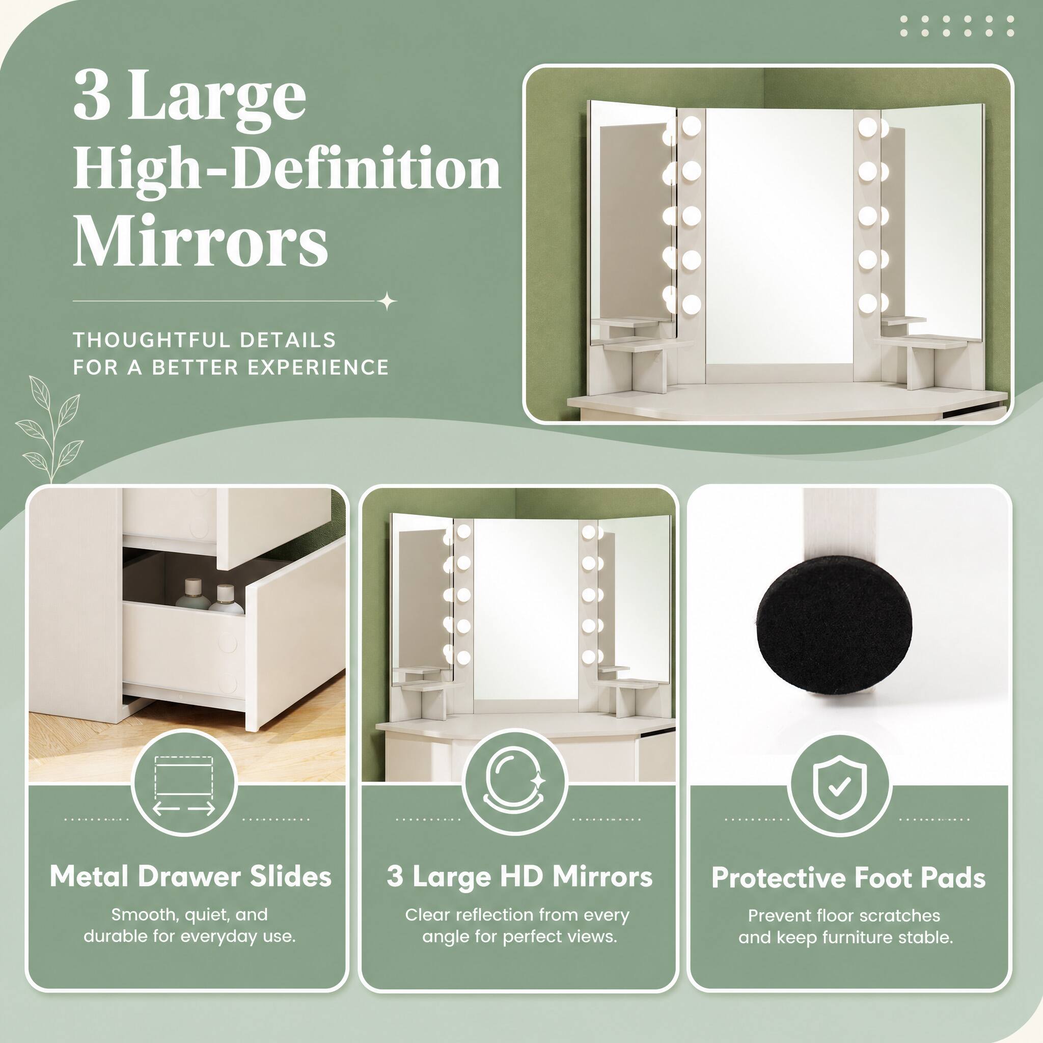 3 Large High-Definition Mirrors

THOUGHTFUL DETAILS FOR A BETTER EXPERIENCE

Metal Drawer Slides
Smooth, quiet, and durable for everyday use.

3 Large HD Mirrors
Clear reflection from every angle for perfect views.

Protective Foot Pads
Prevent floor scratches and keep furniture stable.