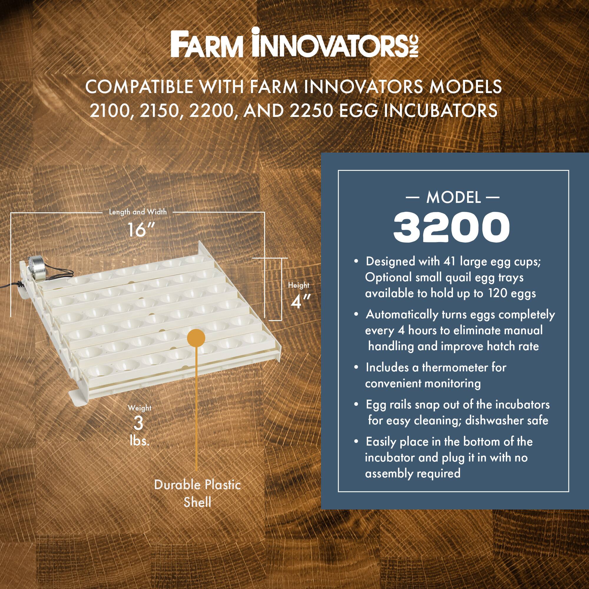 FARM INNOVATORS INC  
COMPATIBLE WITH FARM INNOVATORS MODELS 2100, 2150, 2200, AND 2250 EGG INCUBATORS

Length and Width 16"  
Weight 3 lbs.  
Durable Plastic Shell  
Height 4"

MODEL 3200  
- Designed with 41 large egg cups; Optional small quail egg trays available to hold up to 120 eggs  
- Automatically turns eggs completely every 4 hours to eliminate manual handling and improve hatch rate  
- Includes a thermometer for convenient monitoring  
- Egg rails snap out of the incubators for easy cleaning; dishwasher safe  
- Easily place in the bottom of the incubator and plug it in with no assembly required