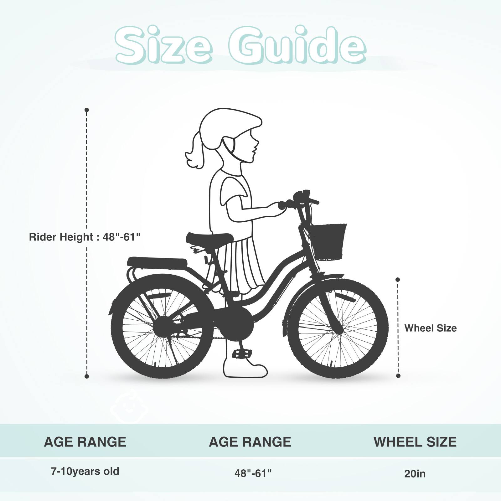 Size Guide

Rider Height: 48"-61"

Wheel Size

AGE RANGE | AGE RANGE | WHEEL SIZE
7-10 years old | 48"-61" | 20in