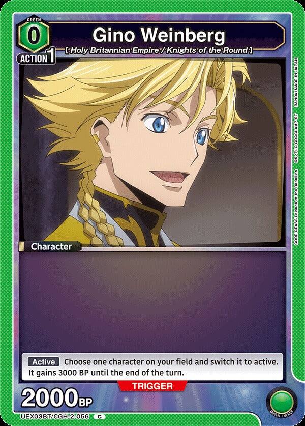 GREEN 0  
Gino Weinberg  
[Holy Britannian Empire / Knights of the Round]  
ACTION 1  

Character  

Active  
Choose one character on your field and switch it to active. It gains 3000 BP until the end of the turn.  

TRIGGER 2000 BP  

JAPAN  
BANDAI MADE-IN JAPAN  
CDOCLAMP-ST  
S/PLO  
Rebellion the of Lelouch GEASS CODE  

UEX03BT/CGH-2-056  
C  
GREEN ENERGY