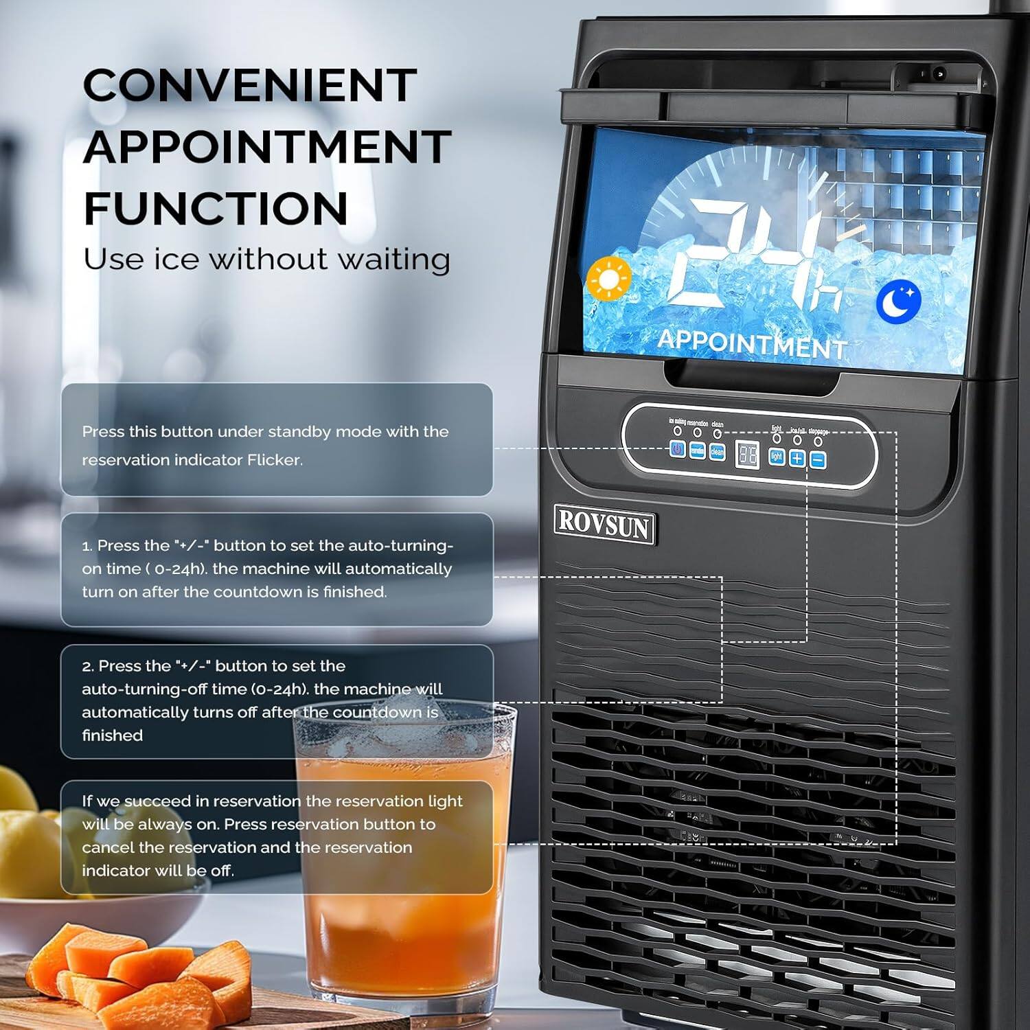CONVENIENT APPOINTMENT FUNCTION  
Use ice without waiting  

Press this button under standby mode with the reservation indicator Flicker.  

1. Press the "+/-" button to set the auto-turning-on time (0-24h). The machine will automatically turn on after the countdown is finished.  
2. Press the "+/-" button to set the auto-turning-off time (0-24h). The machine will automatically turn off after the countdown is finished.  

If we succeed in reservation, the reservation light will be always on. Press the reservation button to cancel the reservation and the reservation indicator will be off.  

ROVSUN