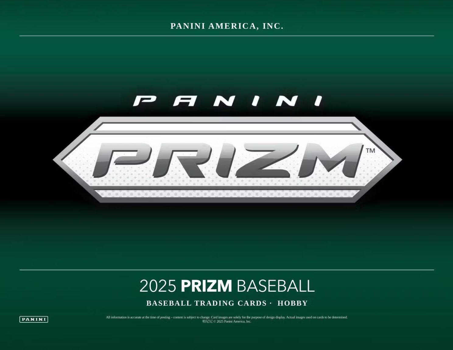 PANINI AMERICA, INC.

PANINI PRIZM™

2025 PRIZM BASEBALL  
BASEBALL TRADING CARDS • HOBBY

All information is accurate at the time of posting - content is subject to change. Card images are solely for the purpose of design display. Actual images used on cards to be determined.

© 2025 Panini America, Inc.
