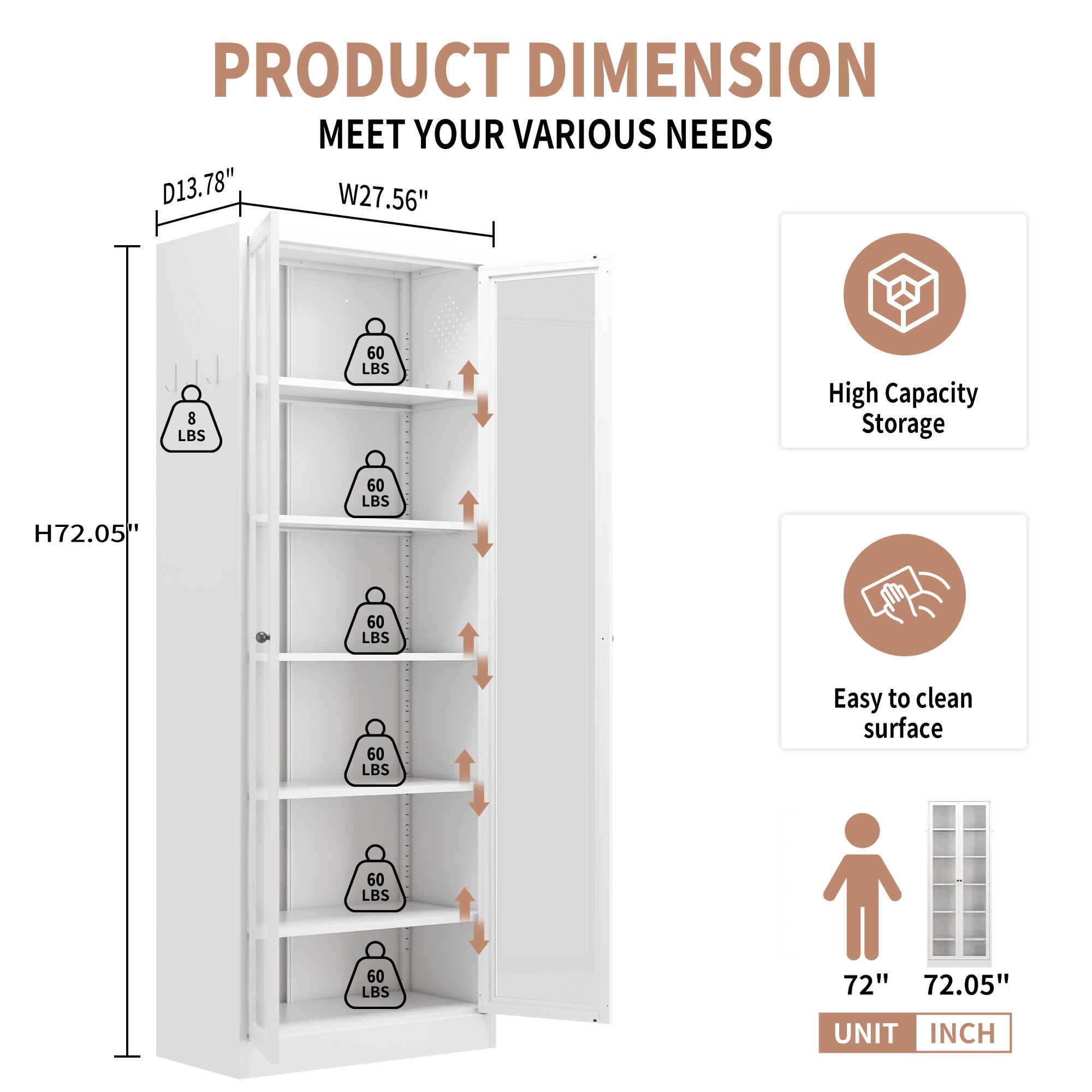PRODUCT DIMENSION  
MEET YOUR VARIOUS NEEDS  

D13.78" W27.56" H72.05"  

High Capacity Storage  
Easy to clean surface  

72" 72.05"  

UNIT INCH