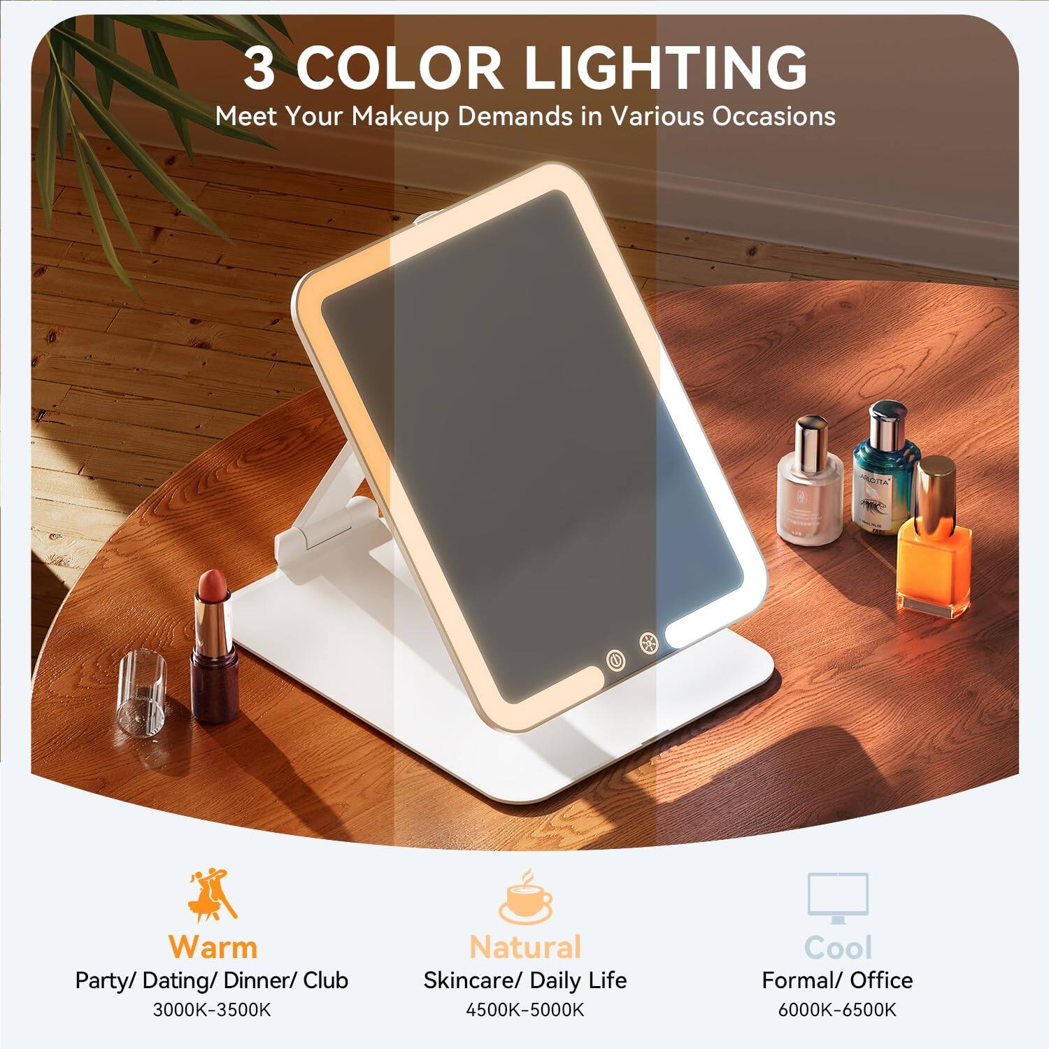 3 COLOR LIGHTING  
Meet Your Makeup Demands in Various Occasions  

Warm  
Party/ Dating/ Dinner/ Club  
3000K-3500K  

Natural  
Skincare/ Daily Life  
4500K-5000K  

Cool  
Formal/ Office  
6000K-6500K
