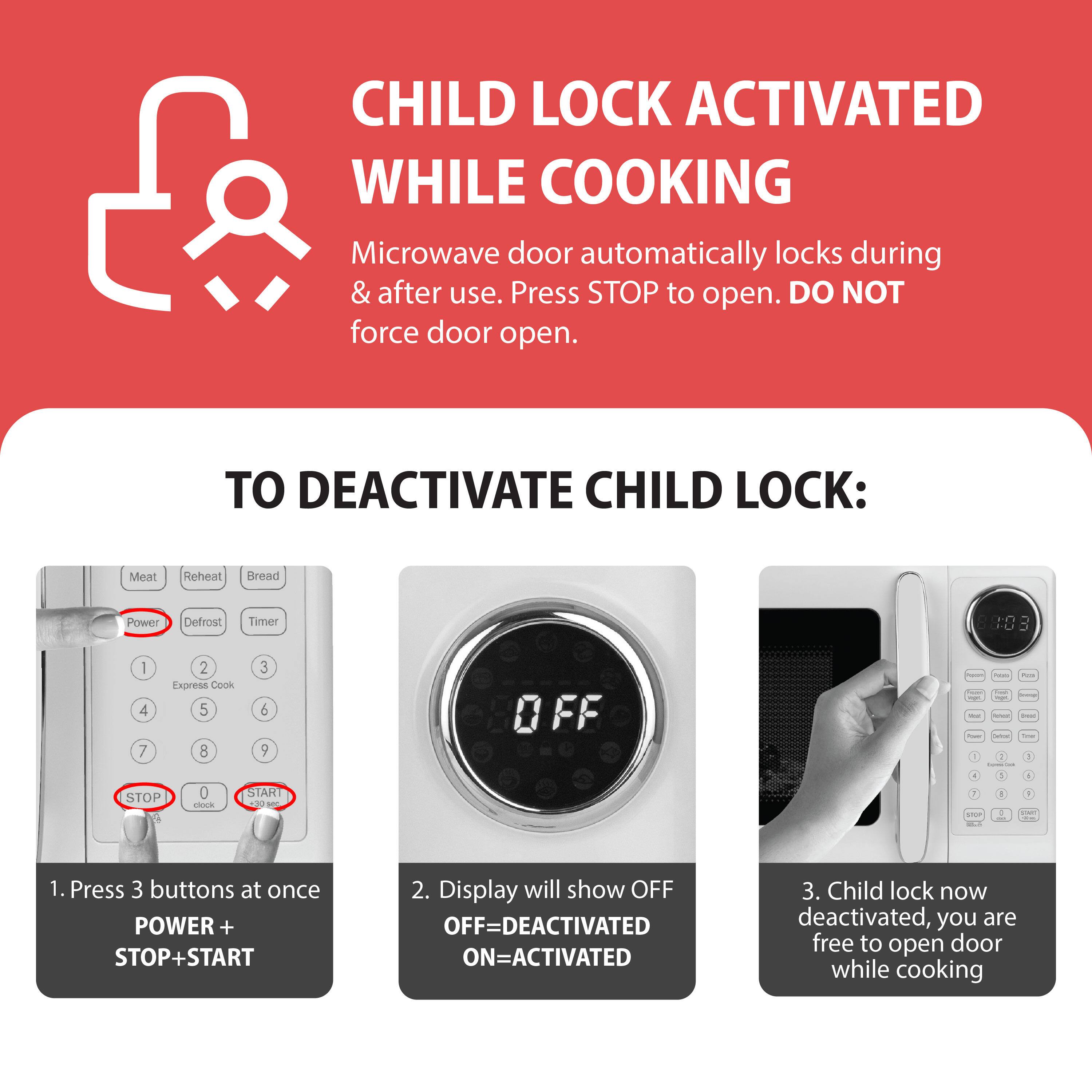 CHILD LOCK ACTIVATED WHILE COOKING

Microwave door automatically locks during & after use. Press STOP to open. DO NOT force door open.

TO DEACTIVATE CHILD LOCK:
1. Press 3 buttons at once POWER + STOP + START
2. Display will show OFF OFF=DEACTIVATED ON=ACTIVATED
3. Child lock now deactivated, you are free to open door while cooking