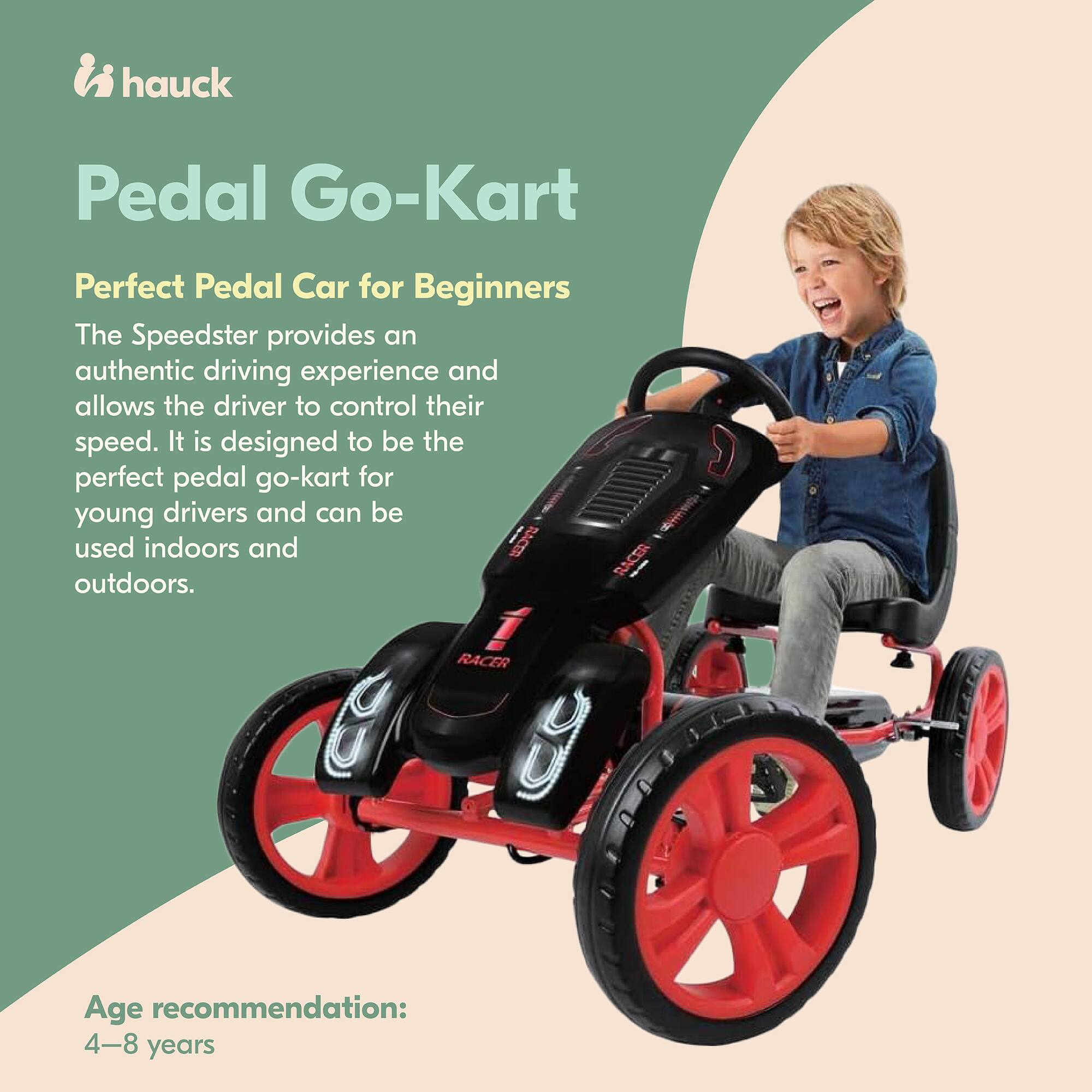 hauck Pedal Go-Kart  
Perfect Pedal Car for Beginners  

The Speedster provides an authentic driving experience and allows the driver to control their speed. It is designed to be the perfect pedal go-kart for young drivers and can be used indoors and outdoors.  

Age recommendation: 4-8 years