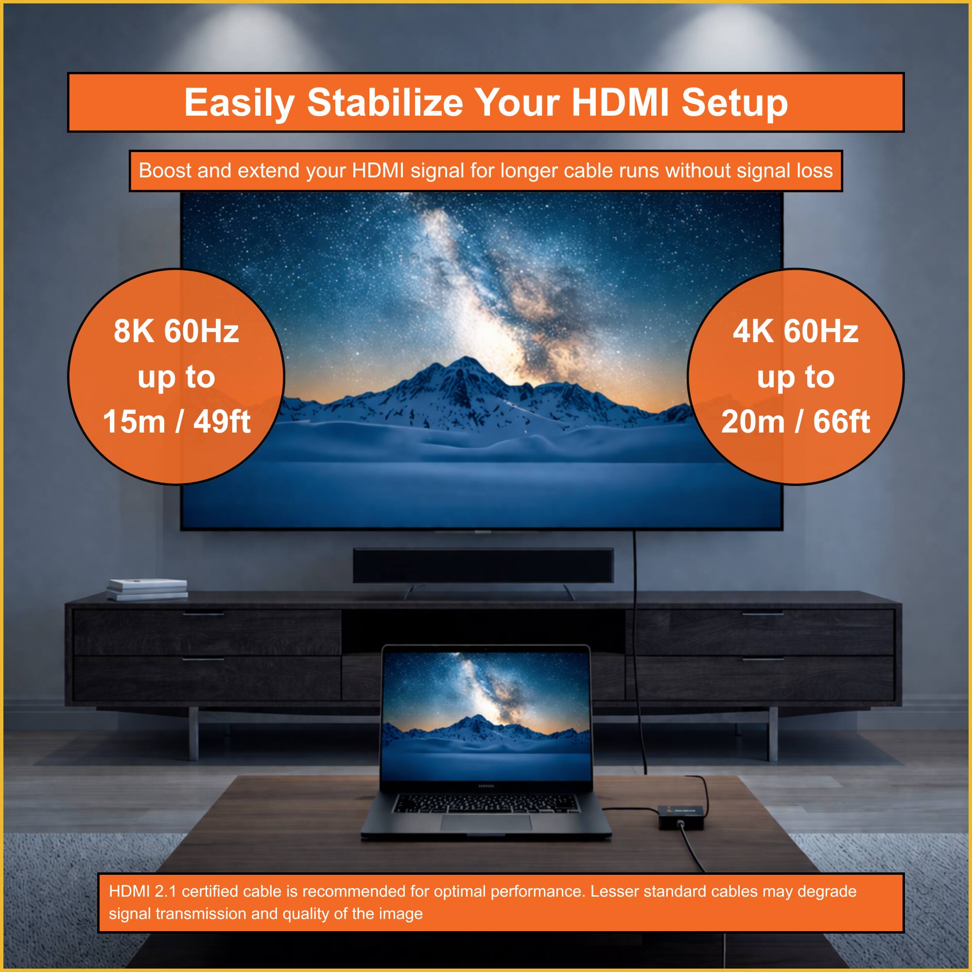Easily Stabilize Your HDMI Setup

Boost and extend your HDMI signal for longer cable runs without signal loss

8K 60Hz up to 15m / 49ft

4K 60Hz up to 20m / 66ft

HDMI 2.1 certified cable is recommended for optimal performance. Lesser standard cables may degrade signal transmission and quality of the image.