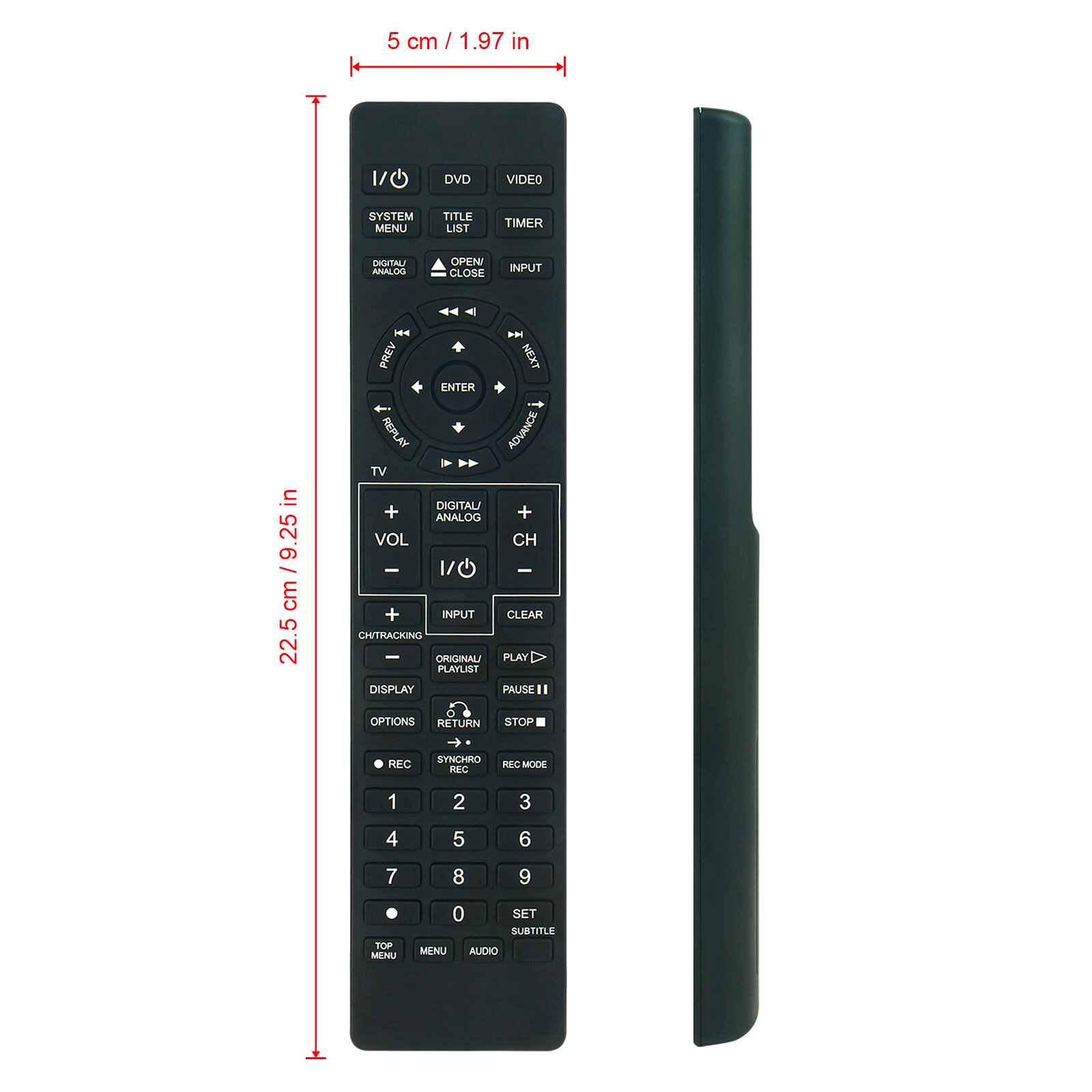 5 cm / 1.97 in

DVD
VIDEO
SYSTEM MENU
TITLE LIST
TIMER
DIGITAL/ ANALOG
OPEN CLOSE
INPUT

in / 9.25 cm 22.5

KA PREV NEXT ENTER REPLAY ADVANCE TV DIGITAL/ + ANALOG + VOL CH - 1/0 + INPUT CLEAR CHITRACKING - ORIGINALI PLAY PLAYLIST DISPLAY PAUSE OPTIONS RETURN STOP
REC
 SYNCHRO REC
REC MODE

1
2
3
4
5
6
7
8
9
TOP MENU
0 SET SUBTITLE MENU AUDIO