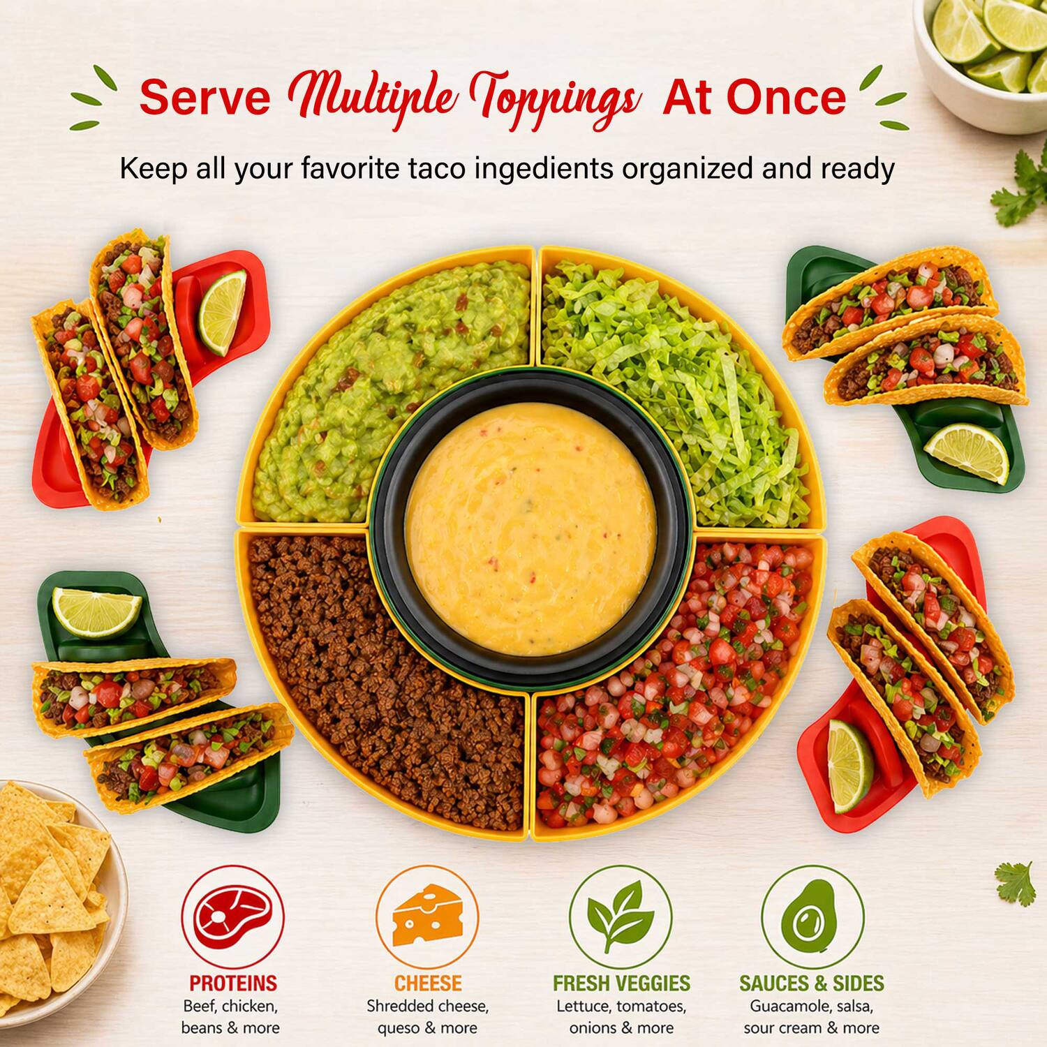 Serve Multiple Toppings At Once  
Keep all your favorite taco ingredients organized and ready

PROTEINS  
Beef, chicken, beans & more

CHEESE  
Shredded cheese, queso & more

FRESH VEGGIES  
Lettuce, tomatoes, onions & more

SAUCES & SIDES  
Guacamole, salsa, sour cream & more
