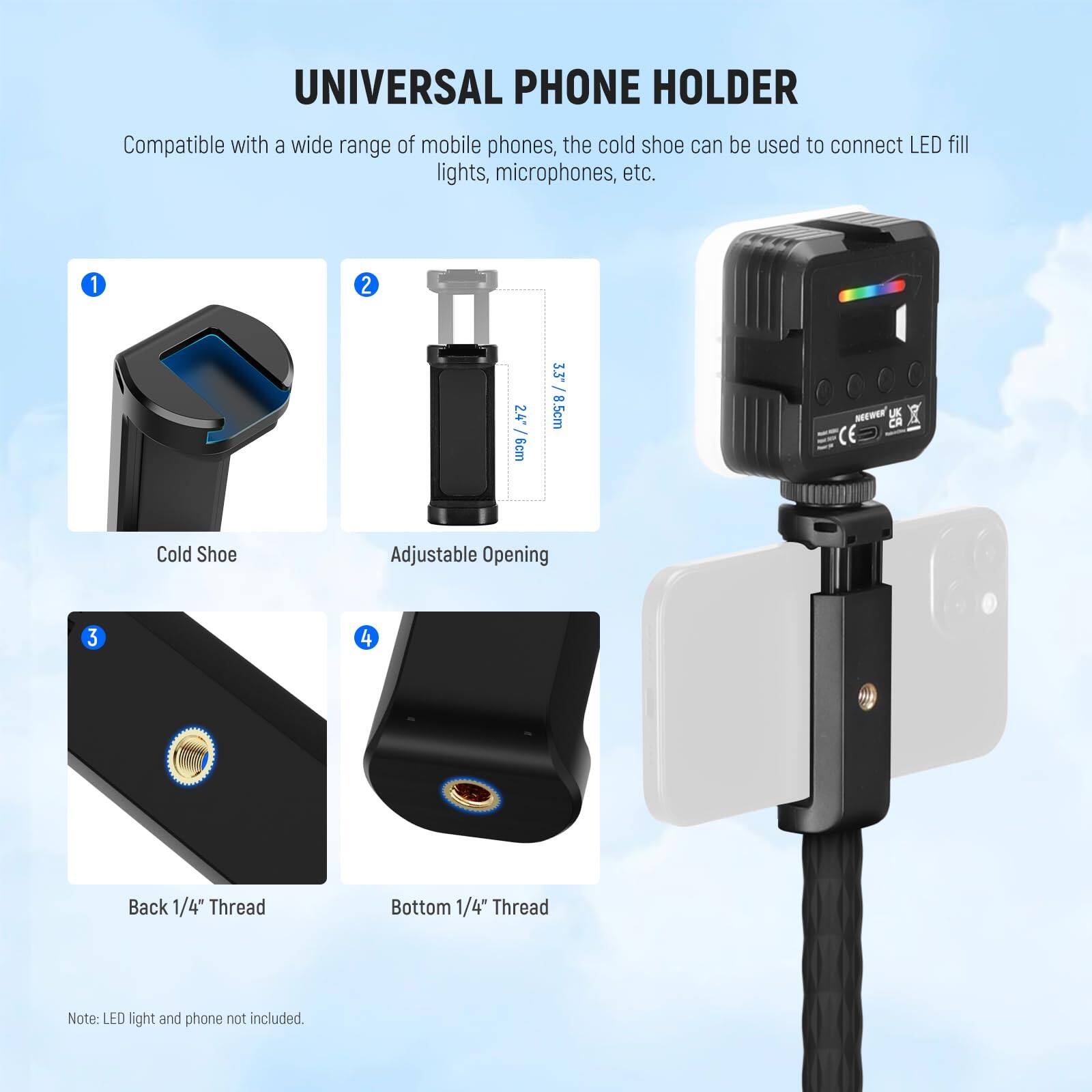 UNIVERSAL PHONE HOLDER

Compatible with a wide range of mobile phones, the cold shoe can be used to connect LED fill lights, microphones, etc.

1. Cold Shoe
2. Adjustable Opening (2.4" / 6cm)
3. Back 1/4" Thread
4. Bottom 1/4" Thread

Note: LED light and phone not included.