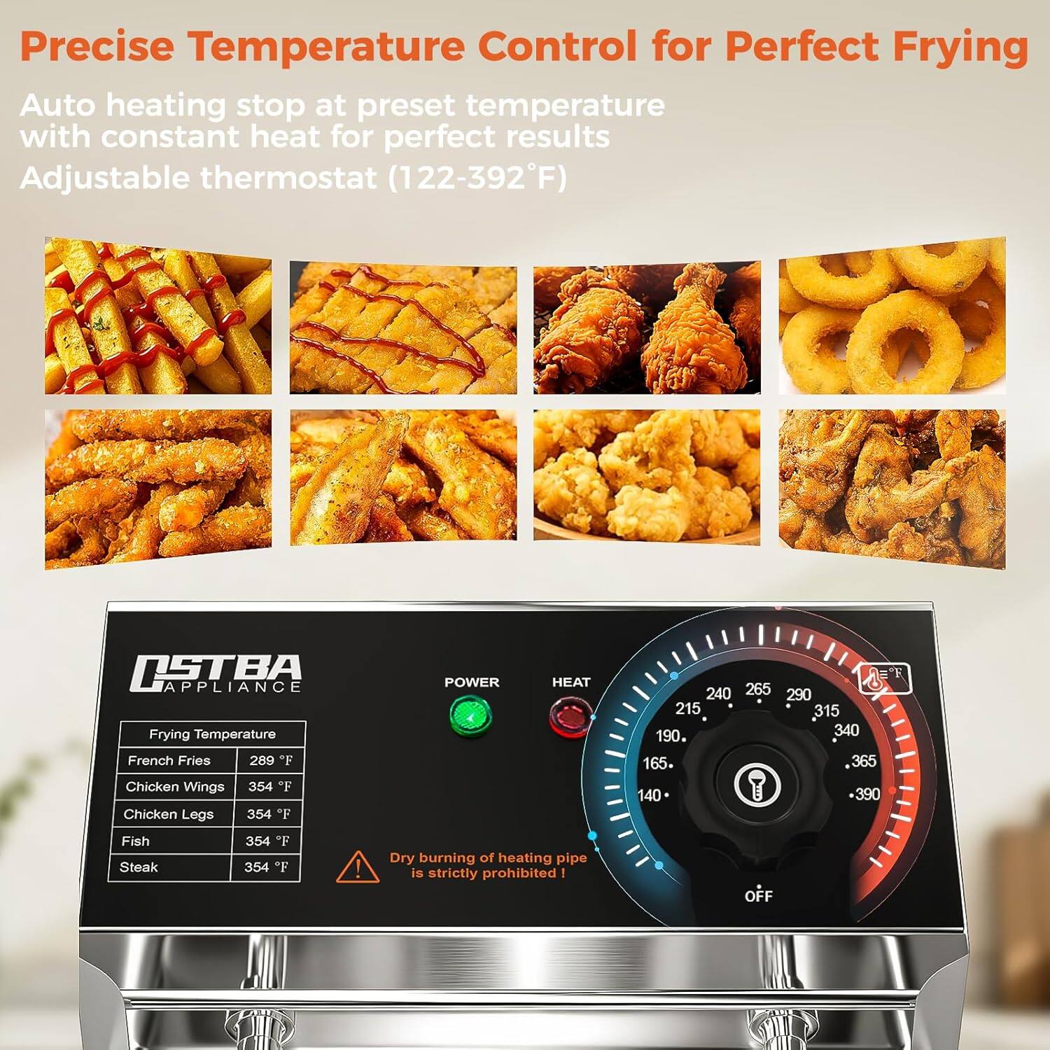 Precise Temperature Control for Perfect Frying

Auto heating stop at preset temperature with constant heat for perfect results

Adjustable thermostat (122-392°F)

Frying Temperature

- French Fries: 289°F
- Chicken Wings: 354°F
- Chicken Legs: 354°F
- Fish: 354°F
- Steak: 354°F

POWER HEAT

- 240
- 265
- 290
- 215
- 315
- 190
- 340
- 165
- 365
- 140
- 390

Dry burning of heating pipe is strictly prohibited!

OFF