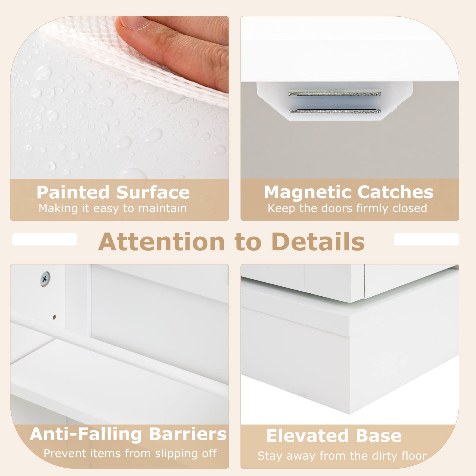 Painted Surface  
Making it easy to maintain  

Magnetic Catches  
Keep the doors firmly closed  

Attention to Details  

Anti-Falling Barriers  
Prevent items from slipping off  

Elevated Base  
Stay away from the dirty floor