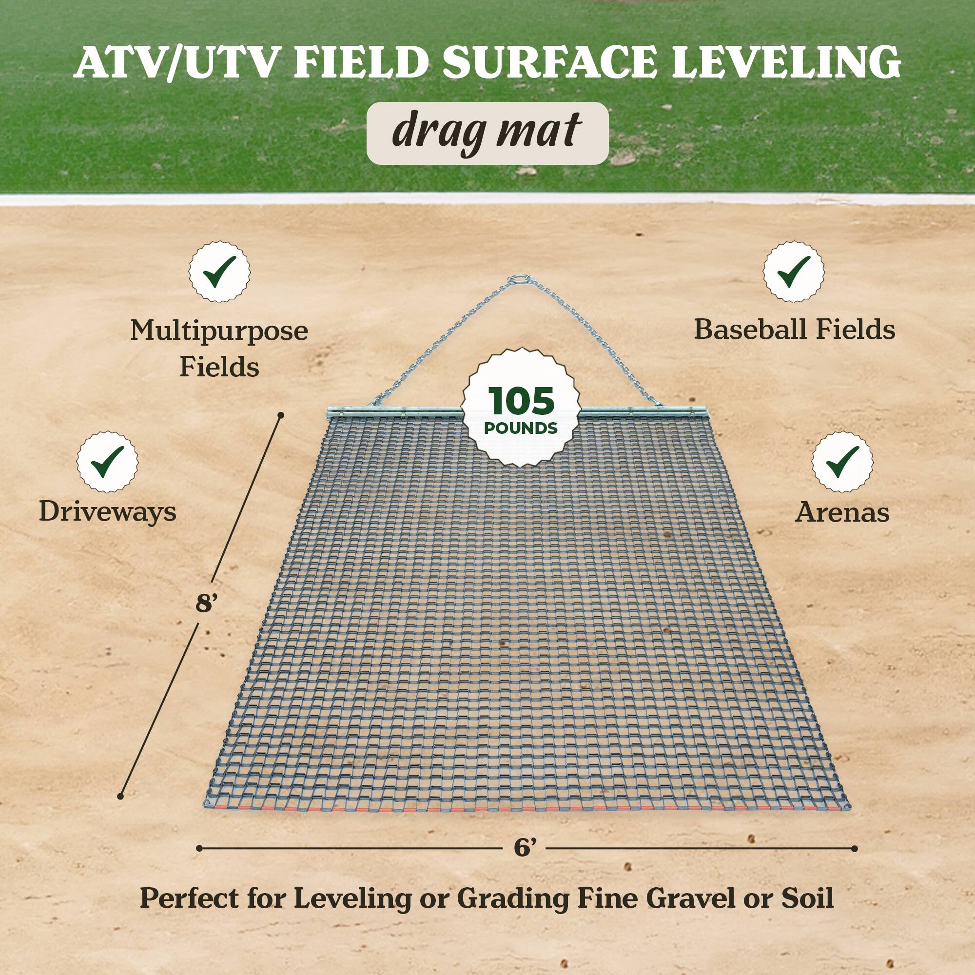 ATV/UTV FIELD SURFACE LEVELING  
drag mat  

Multipurpose Fields  
Baseball Fields  
Driveways  
Arenas  

105 POUNDS  

8' x 6'  

Perfect for Leveling or Grading Fine Gravel or Soil