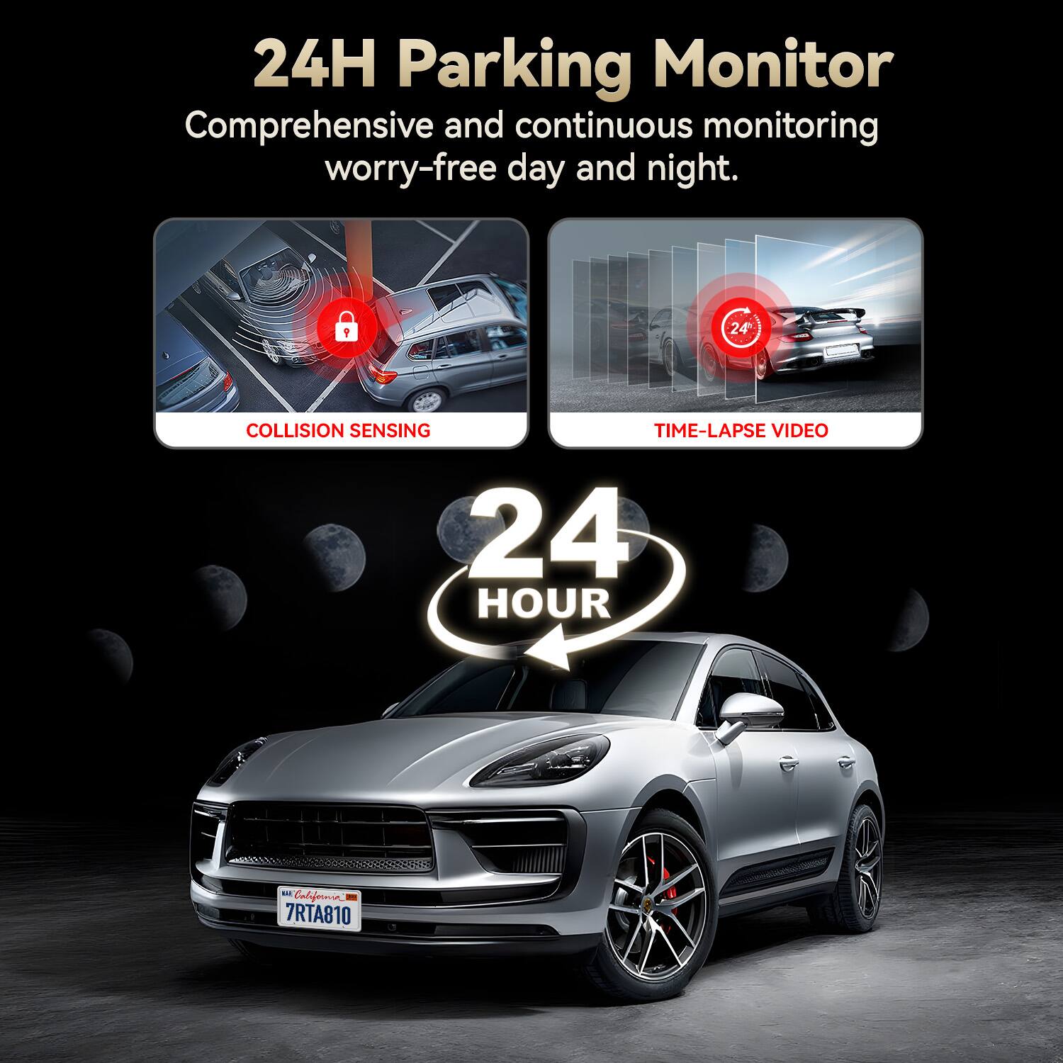 24H Parking Monitor  
Comprehensive and continuous monitoring worry-free day and night.  

COLLISION SENSING  
TIME-LAPSE VIDEO  

24 HOUR  

California  
7RTA810
