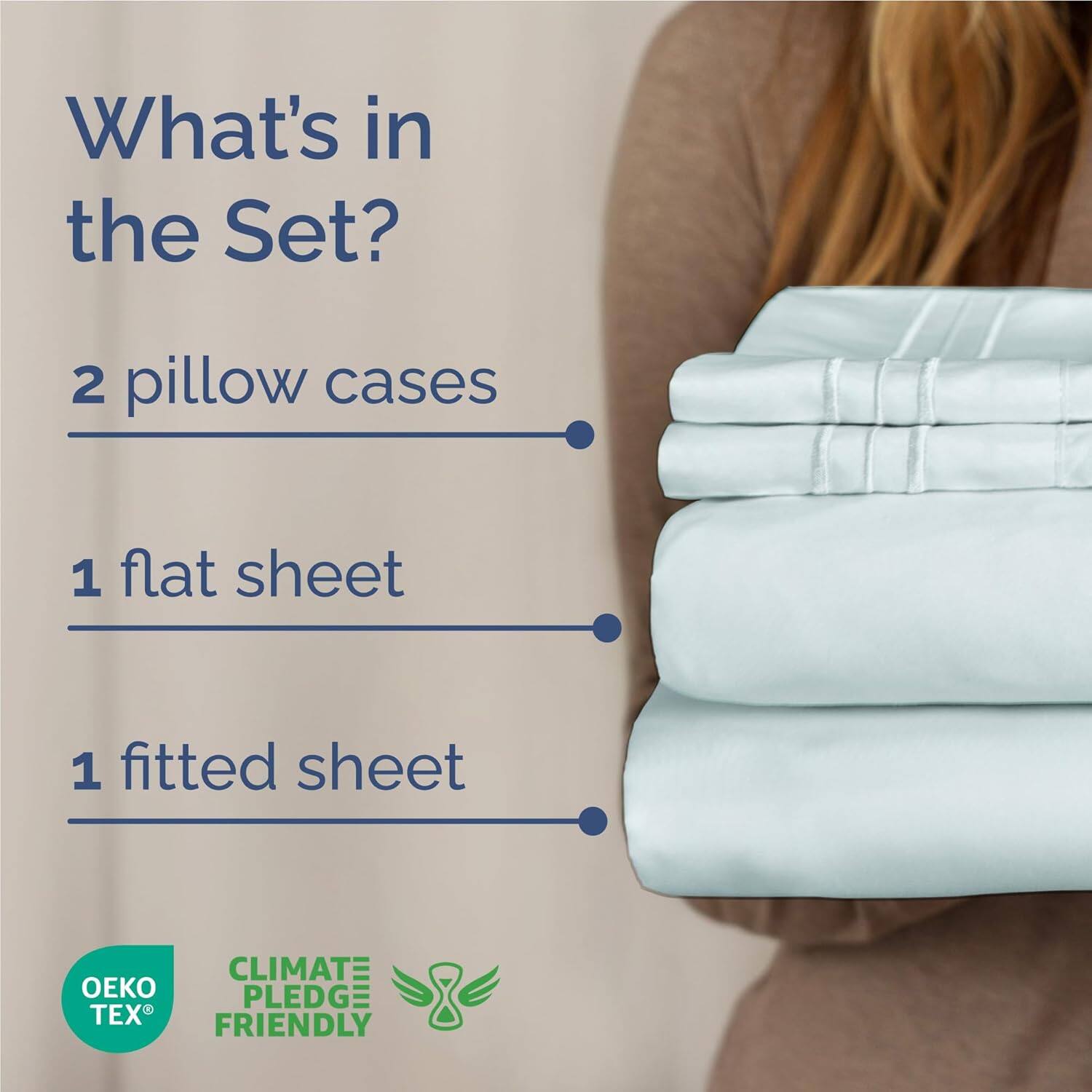 What's in the Set?  
2 pillow cases  
1 flat sheet  
1 fitted sheet  

CLIMATE PLEDGE FRIENDLY  
OEKO TEX