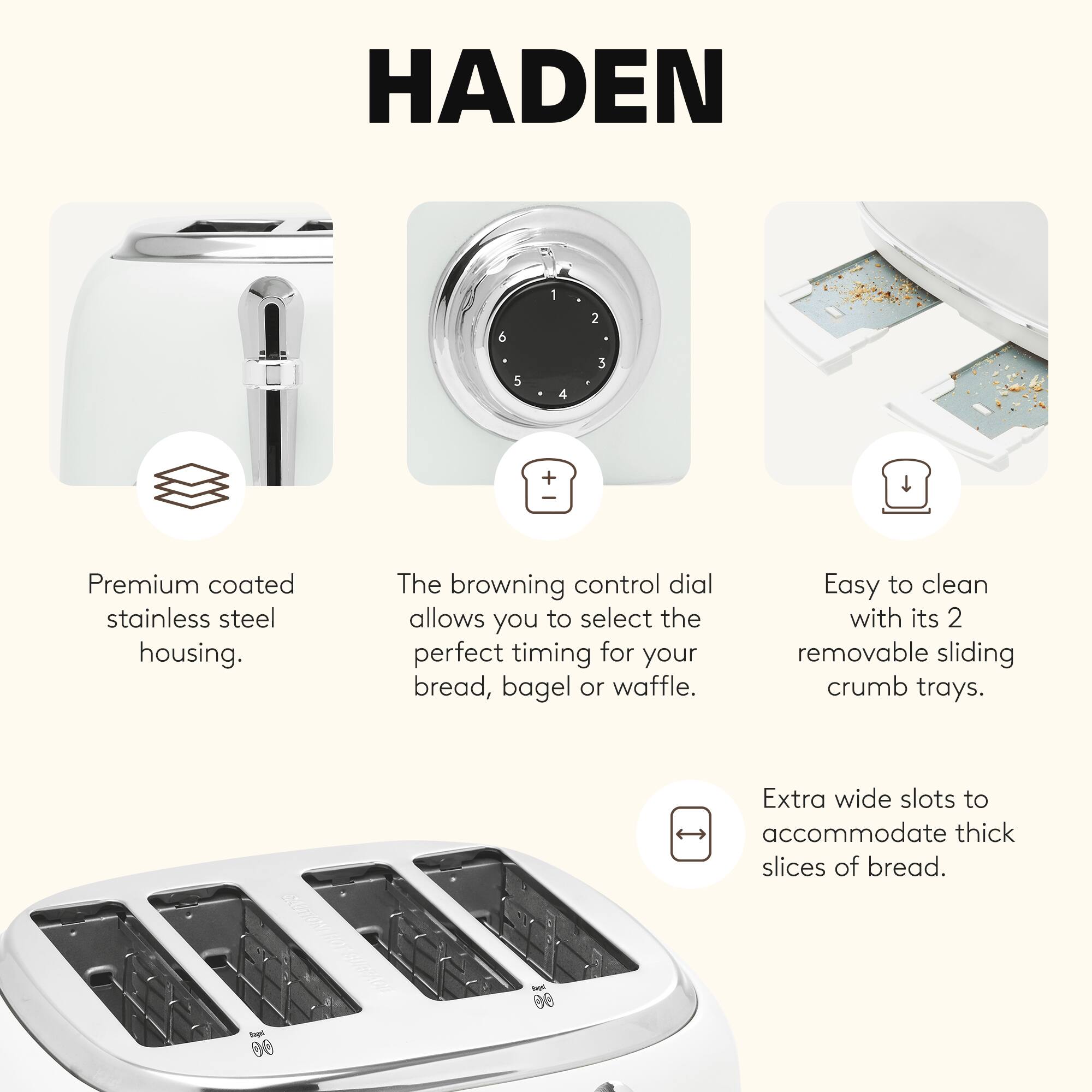 HADEN

- Premium coated stainless steel housing.
- The browning control dial allows you to select the perfect timing for your bread, bagel, or waffle.
- Easy to clean with its 2 removable sliding crumb trays.
- Extra wide slots to accommodate thick slices of bread.