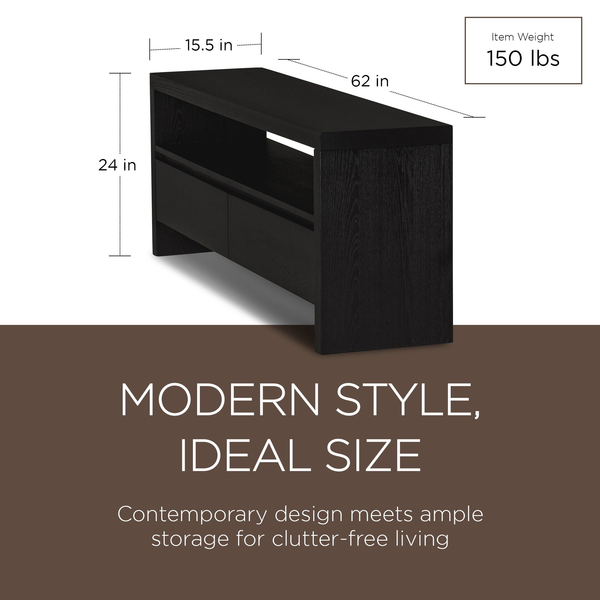 15.5 in  
62 in  
24 in  

Item Weight  
150 lbs  

MODERN STYLE,  
IDEAL SIZE  

Contemporary design meets ample storage for clutter-free living