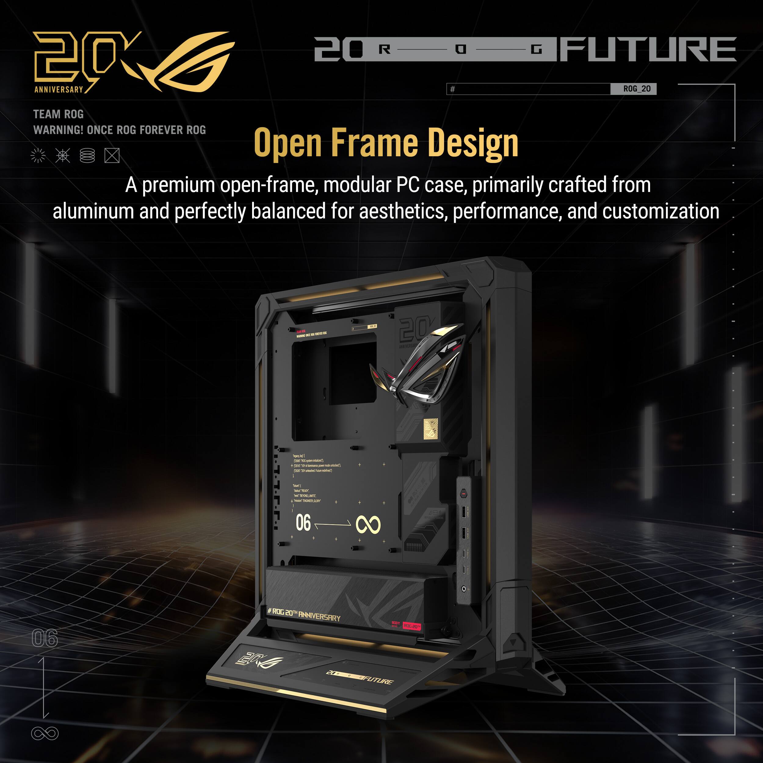 20th Anniversary  
Team ROG  
Warning! Once ROG Forever ROG  

Open Frame Design  
A premium open-frame, modular PC case, primarily crafted from aluminum and perfectly balanced for aesthetics, performance, and customization  

ROG Future  
ROG 20  

06