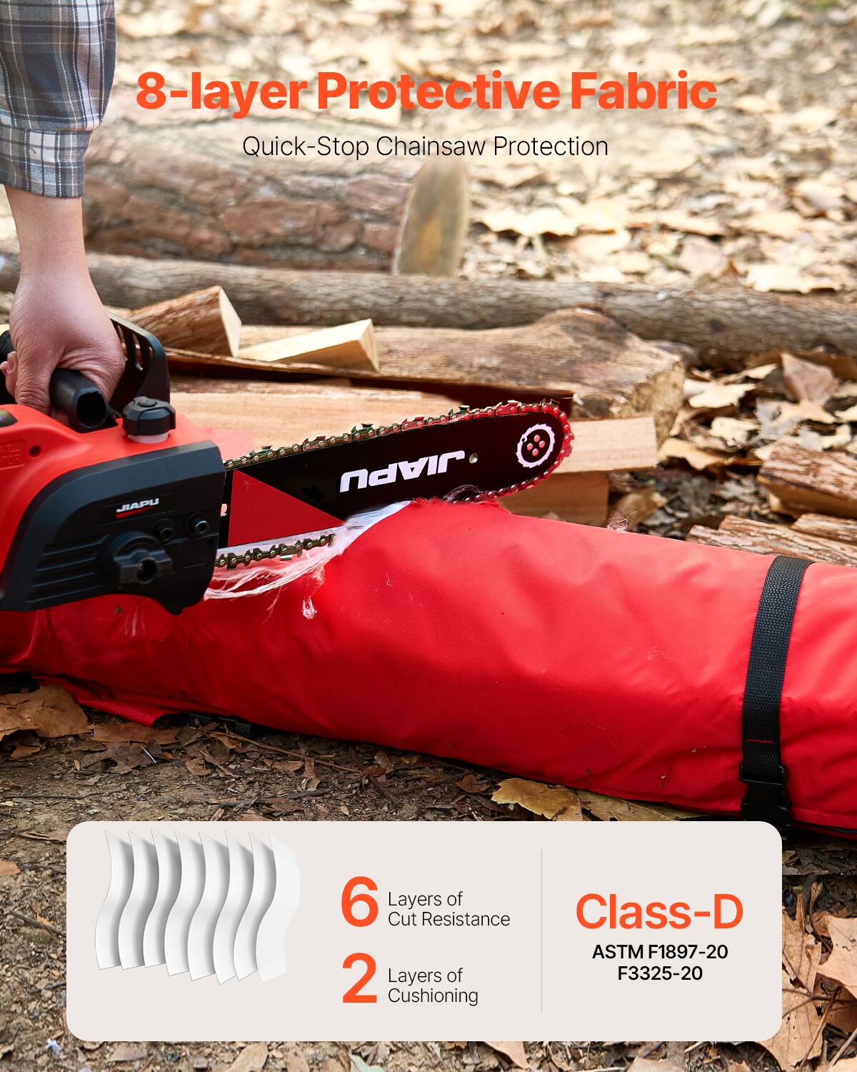 8-layer Protective Fabric  
Quick-Stop Chainsaw Protection  

6 Layers of Cut Resistance  
2 Layers of Cushioning  

Class-D  
ASTM F1897-20  
F3325-20