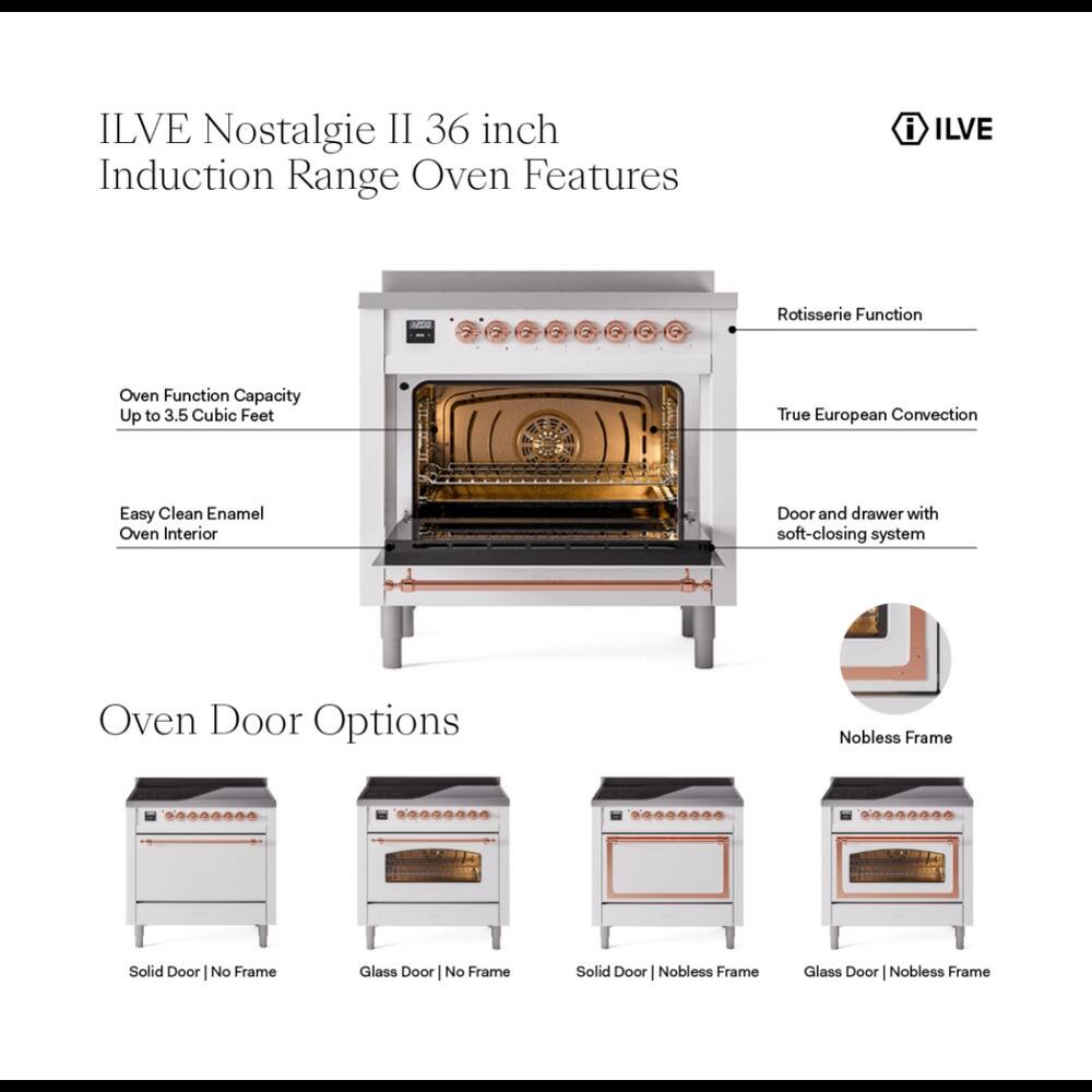 ILVE Nostalgie II 36 inch Induction Range Oven Features

- ILVE
- Rotisserie Function
- Oven Function Capacity Up to 3.5 Cubic Feet
- True European Convection
- Easy Clean Enamel Oven Interior
- Door and drawer with soft-closing system

Oven Door Options

- Solid Door | No Frame
- Glass Door | No Frame
- Solid Door | Nobless Frame
- Glass Door | Nobless Frame