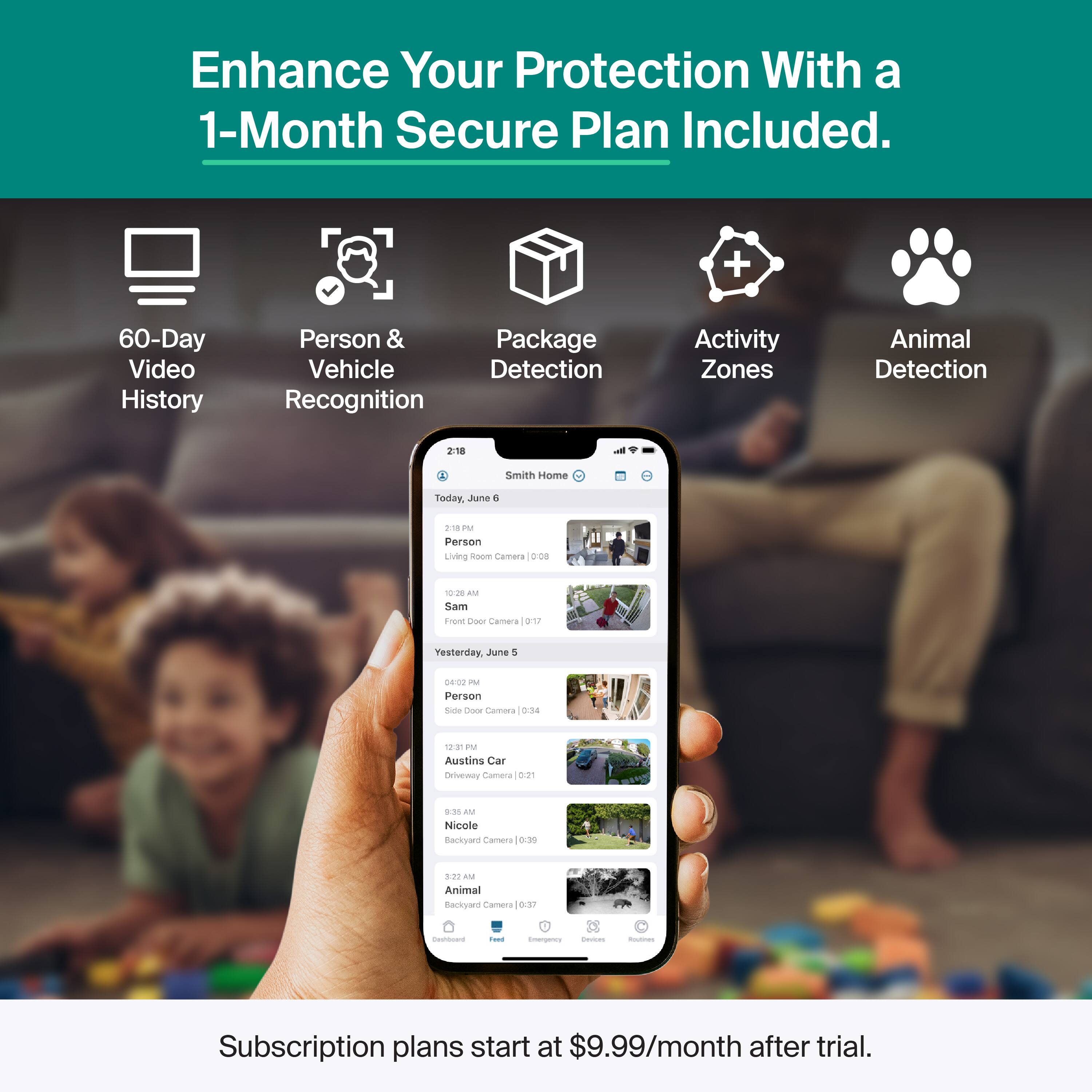 Enhance Your Protection With a 1-Month Secure Plan Included.

- 60-Day Video History
- Person & Vehicle Recognition
- Package Detection
- Activity Zones
- Animal Detection

Smith Home
Today, June 6
- 2:18 PM Person Living Room Camera
- 10:28 AM Sam Front Door Camera

Yesterday, June 5
- 12:31 PM Person Side Door Camera
- 9:38 AM Austin's Car Driveway Camera
- 3:22 AM Nicole Backyard Camera
- 3:37 AM Animal Backyard Camera

Subscription plans start at $9.99/month after trial.