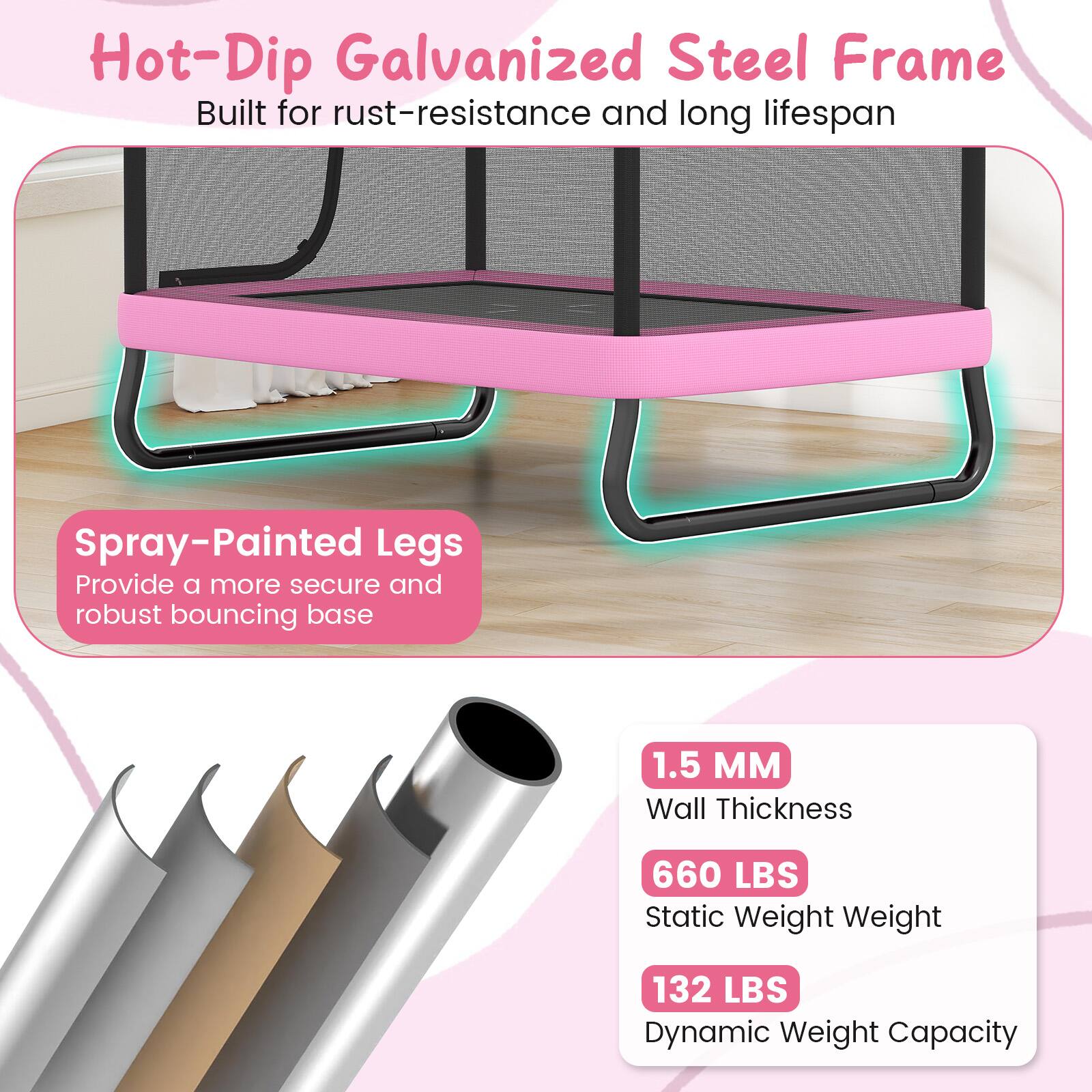 Hot-Dip Galvanized Steel Frame  
Built for rust-resistance and long lifespan  

Spray-Painted Legs  
Provide a more secure and robust bouncing base  

1.5 MM  
Wall Thickness  

660 LBS  
Static Weight  

132 LBS  
Dynamic Weight Capacity