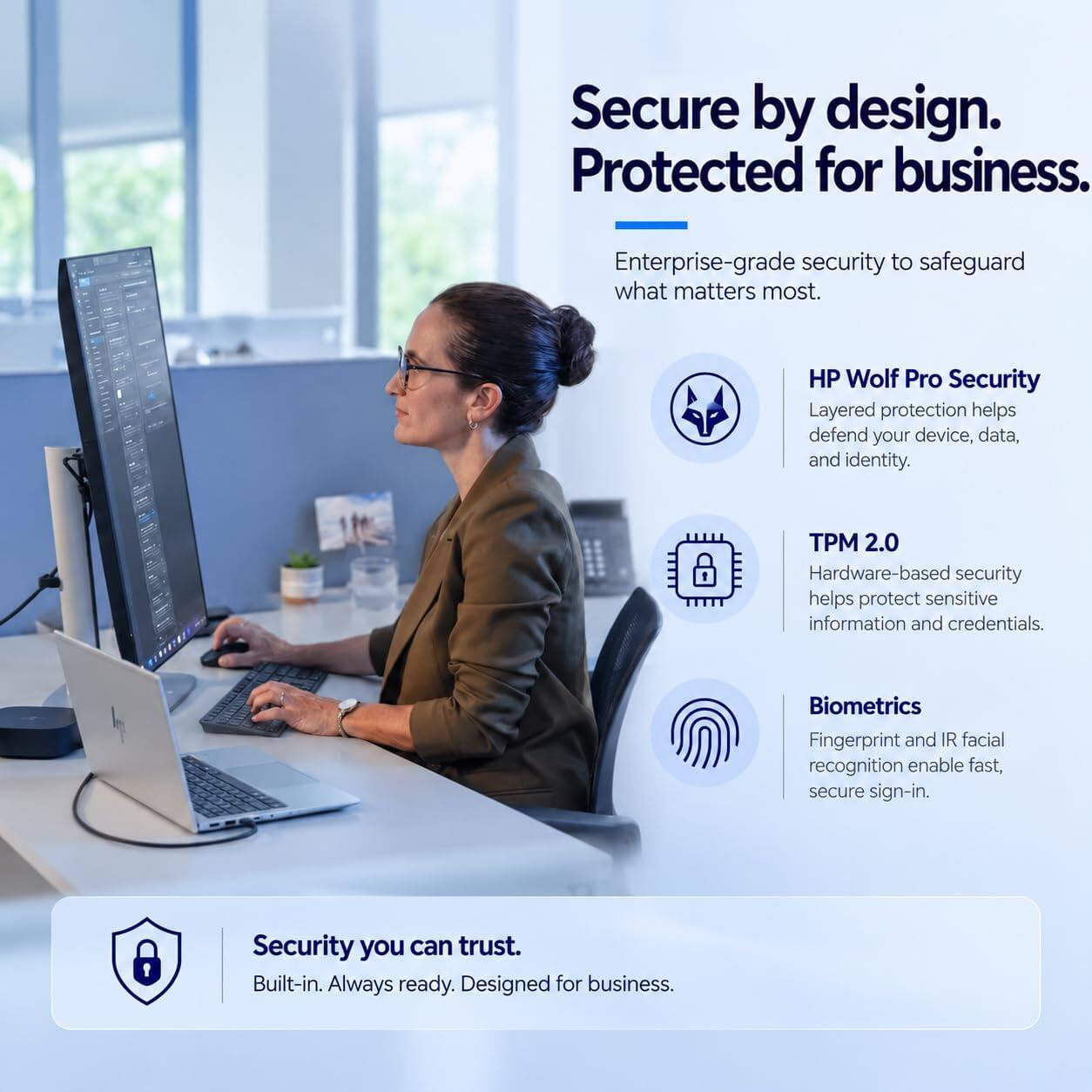 Secure by design. Protected for business.

Enterprise-grade security to safeguard what matters most.

HP Wolf Pro Security
Layered protection helps defend your device, data, and identity.

TPM 2.0
Hardware-based security helps protect sensitive information and credentials.

Biometrics
Fingerprint and IR facial recognition enable fast, secure sign-in.

Security you can trust.
Built-in. Always ready. Designed for business.